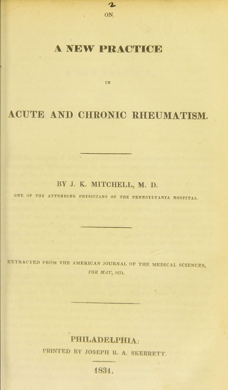 ON A NEW PRACTICE IN ACUTE AND CHRONIC RHEUMATISM. BY J. K. MITCHELL, M. D. OWE OP THE ATTENDING rHYSICIANS OF THE PENNSYLVANIA HOSPITAL EXTRACTED FROM THE AMERICAN JOURNAL OF THE MEDICAL SCIENCES, FOR MAY, 1831. PHILADELPHIA. PRINTED BV JOSEPH U, A. SKERRF/TT