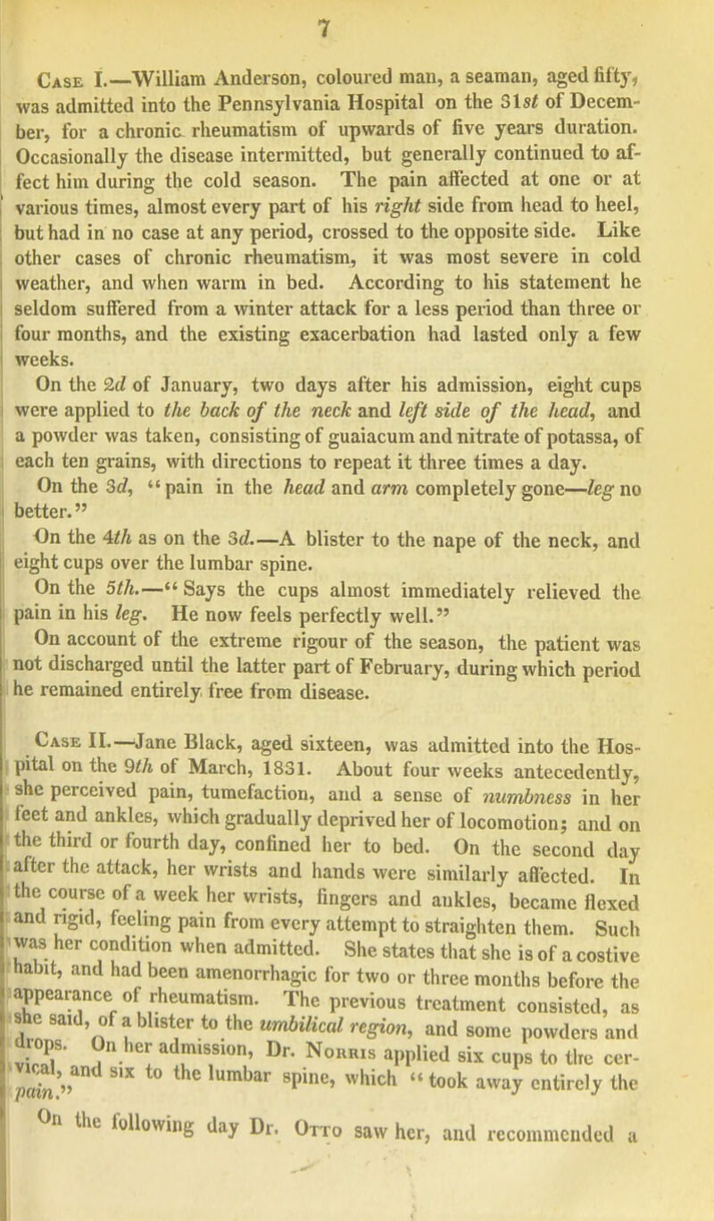 Case I.—William Anderson, coloured man, a seaman, aged fifty, was admitted into the Pennsylvania Hospital on the Slst of Decem- ber, for a chronia rheumatism of upwards of five years duration. Occasionally the disease intermitted, but generally continued to af- fect him during the cold season. The pain affected at one or at various times, almost every part of his right side from head to heel, but had in no case at any period, crossed to the opposite side. Like other cases of chronic rheumatism, it was most severe in cold weather, and when warm in bed. According to his statement he seldom suffered from a winter attack for a less period than three or four months, and the existing exacerbation had lasted only a few weeks. On the 2d of January, two days after his admission, eight cups were applied to the back of the neck and left side of the head, and a powder was taken, consisting of guaiacum and nitrate of potassa, of each ten grains, with directions to repeat it three times a day. On the 3d, pain in the head and arm completely gone—leg no better. On the 4th as on the 3c?.—A blister to the nape of the neck, and eight cups over the lumbar spine. On the 5th.— Says the cups almost immediately relieved the pain in his leg. He now feels perfectly well. On account of the extreme rigour of the season, the patient was not discharged until the latter part of February, during which period he remained entirely free from disease. Case II.—Jane Black, aged sixteen, was admitted into the Hos- pital on the 9th of March, 1831. About four weeks antecedently, she perceived pain, tumefaction, and a sense of numbness in her feet and ankles, which gradually deprived her of locomotion; and on the third or fourth day, confined her to bed. On the second clay after the attack, her wrists and hands were similarly affected. In : the course of a week her wrists, fingers and ankles, became flexed and ngKl, feeling pain from every attempt to straighten them. Such was her condition when admitted. She states that she is of a costive habit, and had been amenorrhagic for two or three months before the appearance of rheumatism. The previous treatment consisted, as she said, of a blister to the umbilical region, and some powders and drops. On her admission, Dr. Nonius applied six cups to the cer- 2. F 8pine' Which t00k awa? cntireI^ the °n the following day Dr. Otto saw her, and recommended a