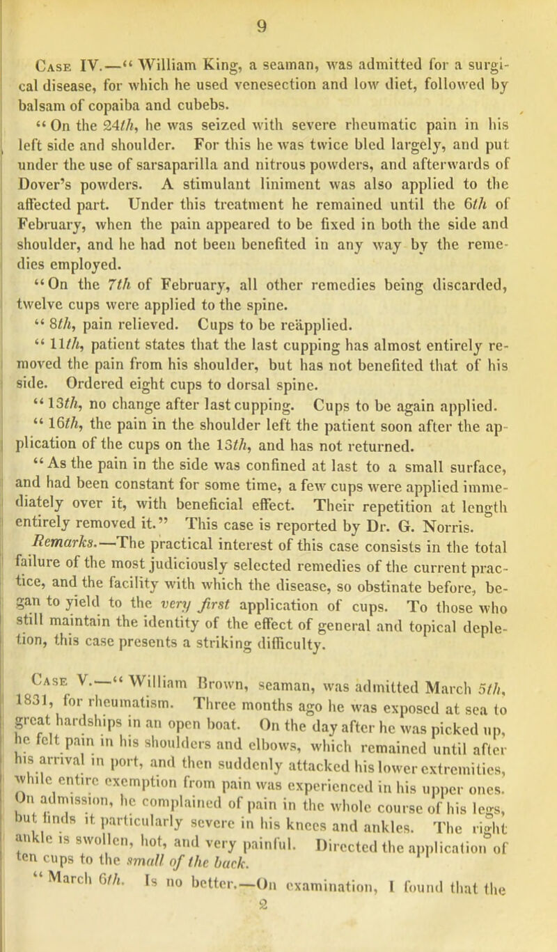 Case IV.— William King, a seaman, was admitted for a surgi- cal disease, for which he used venesection and low diet, followed by balsam of copaiba and cubebs.  On the 24//;, he was seized with severe rheumatic pain in his left side and shoulder. For this he was twice bled largely, and put under the use of sarsaparilla and nitrous powders, and afterwards of Dover's powders. A stimulant liniment was also applied to the affected part. Under this treatment he remained until the 6th of February, when the pain appeared to be fixed in both the side and shoulder, and he had not been benefited in any way by the reme- dies employed. On the 7th of February, all other remedies being discarded, twelve cups were applied to the spine.  8th, pain relieved. Cups to be reapplied.  11th, patient states that the last cupping has almost entirely re- moved the pain from his shoulder, but has not benefited that of his side. Ordered eight cups to dorsal spine.  13th, no change after last cupping. Cups to be again applied.  16th, the pain in the shoulder left the patient soon after the ap- plication of the cups on the 13th, and has not returned. As the pain in the side was confined at last to a small surface, and had been constant for some time, a few cups were applied imme- diately over it, with beneficial effect. Their repetition at length entirely removed it. This case is reported by Dr. G. Norris. Remarks.— The practical interest of this case consists in the total failure of the most judiciously selected remedies of the current prac- tice, and the facility with which the disease, so obstinate before, be- gan to yield to the very first application of cups. To those who still maintain the identity of the effect of general and topical deple- tion, this case presents a striking difficulty. Case V.— William Brown, seaman, was admitted March 5th, 1831, for rheumatism. Three months ago he was exposed at sea to great hardsh.ps in an open boat. On the day after he was picked up, he felt pain m his shoulders and elbows, which remained until after his arrival ,n port, and then suddenly attacked his lower extremities, While entire exemption from pain was experienced in his upper ones. On admission, he complained of pain in the whole course of his legs, but finds ,t particularly severe in his knees and ankles. The right ankle ,s swollen, hot, and very painful. Directed the application of ten cups to the small of the back.  March 6th. Is no bcttcr.-On examination, I found that the 2