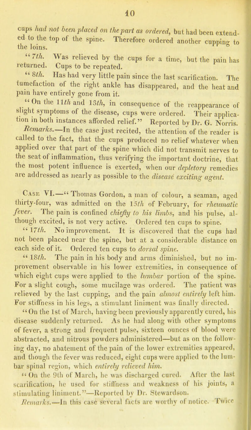 cups had not been placed on the part as ordered, but had been extend- ed to the top of the spine. Therefore ordered another cupping to the loins. & « 7th. Was relieved by the cups for a time, but the pain has returned. Cups to be repeated. 8th. Has had very little pain since the last scarification. The tumefaction of the right ankle has disappeared, and the heat and pain have entirely gone from it. On the ll//iand 13th, in consequence of the reappearance of slight symptoms of the disease, cups were ordered. Their applica- tion in both instances afforded relief.» Reported by Dr. G. Norris. Remarks.— In the case just recited, the attention of the reader is called to the fact, that the cups produced no relief whatever when applied over that part of the spine which did not transmit nerves to the seat of inflammation, thus verifying the important doctrine, that the most potent influence is exerted, when our depletory remedies are addressed as nearly as possible to the disease exciting agent. Case VI.— Thomas Gordon, a man of colour, a seaman, aged thirty-four, was admitted on the 15th of February, for rheumatic fever. The pain is confined chiefly to his limbs, and his pulse, al- though excited, is not very active. Ordered ten cups to spine. 17th. No improvement. It is discovered that the cups had not been placed near the spine, but at a considerable distance on each side of it. Ordered ten cups to dorsal spine. 18th. The pain in his body and arms diminished, but no im- provement observable in his lower extremities, in consequence of which eight cups were applied to the lumbar portion of the spine. For a slight cough, some mucilage was ordered. The patient was relieved by the last cupping, and the pain almost entirely left him. For stiffness in his legs, a stimulant liniment was finally directed. On the 1st of March, having been previously apparently cured, his disease suddenly returned. As he had along with other symptoms of fever, a strong and frequent pulse, sixteen ounces of blood were abstracted, and nitrous powders administered—but as on the follow- ing day, no abatement of the pain of the lower extremities appeared, and though the fever was reduced, eight cups were applied to the lum- bar spinal region, which entirely relieved him. On the 9th of March, lie was discharged cured. After the last scarification, he used for stiffness and weakness of his joints, a stimulating liniment.—Reported by Dr. Stewardson. Remarks.—In this case several facts are worthy of notice. TWice