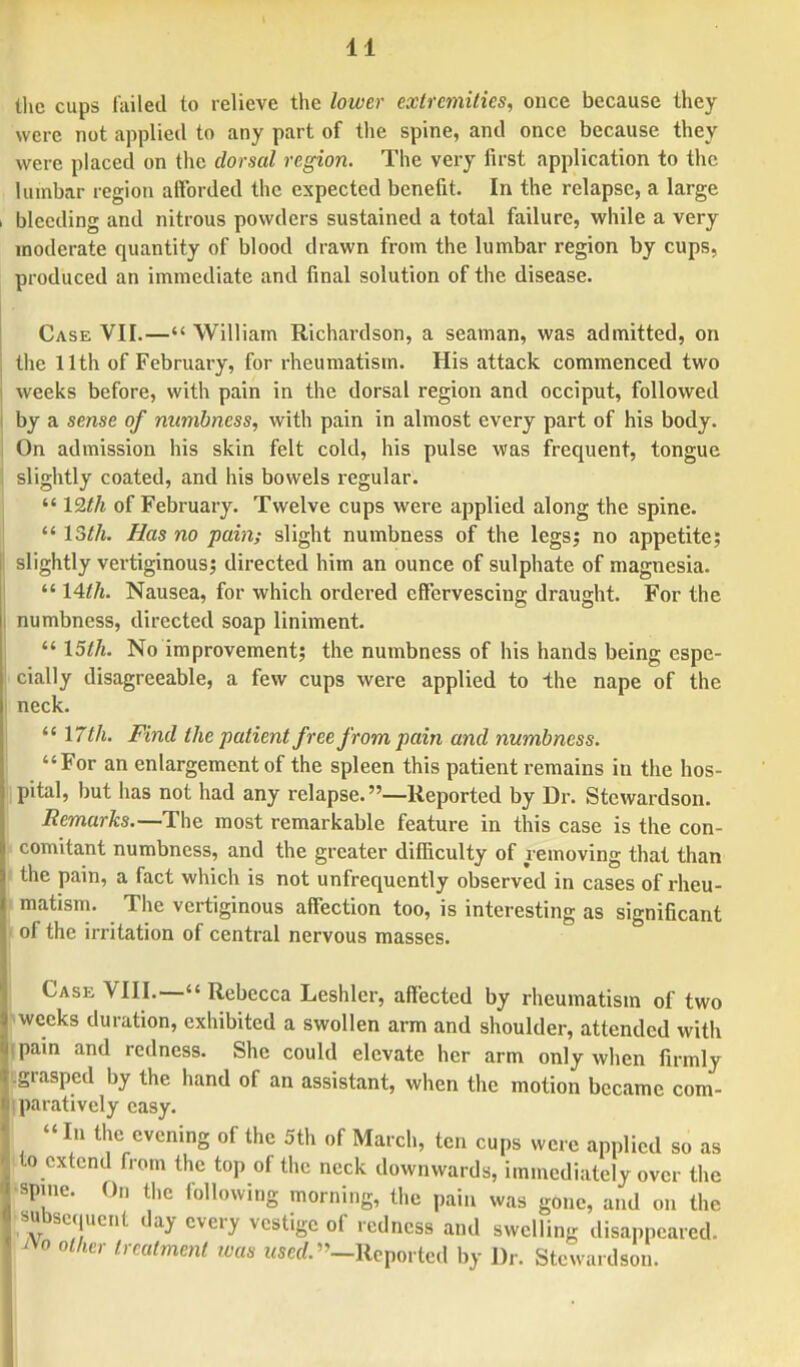 the cups failed to relieve the lower extremities, once because they were not applied to any part of the spine, and once because they were placed on the dorsal region. The very first application to the lumbar region afforded the expected benefit. In the relapse, a large bleeding and nitrous powders sustained a total failure, while a very moderate quantity of blood drawn from the lumbar region by cups, produced an immediate and final solution of the disease. Case VII.— William Richardson, a seaman, was admitted, on the 11th of February, for rheumatism. His attack commenced two weeks before, with pain in the dorsal region and occiput, followed by a sense of numbness, with pain in almost every part of his body. On admission his skin felt cold, his pulse was frequent, tongue slightly coated, and his bowels regular.  I9.th of February. Twelve cups were applied along the spine.  15th. Has no pain; slight numbness of the legs; no appetite; slightly vertiginous; directed him an ounce of sulphate of magnesia.  \Ath. Nausea, for which ordered effervescing draught. For the numbness, directed soap liniment.  \5lh. No improvement; the numbness of his hands being espe- cially disagreeable, a few cups were applied to the nape of the neck.  \7th. Find the patient free from pain and numbness. For an enlargement of the spleen this patient remains in the hos- pital, but has not had any relapse. —Reported by Dr. Stcwardson. Remarks.—The most remarkable feature in this case is the con- comitant numbness, and the greater difficulty of removing that than the pain, a fact which is not unfrequently observed in cases of rheu- matism. The vertiginous affection too, is interesting as significant of the irritation of central nervous masses. Cask VIII.— Rebecca Leshler, affected by rheumatism of two >wecks duration, exhibited a swollen arm and shoulder, attended with ipain and redness. She could elevate her arm only when firmly r.grasped by the hand of an assistant, when the motion became com- iparatively easy.  In the evening of the 5th of March, ten cups were applied so as to extend from the top of the neck downwards, immediately over the spine. On the following morning, the pain was gone, and on the subsequent day every vestige of redness and swelling disappeared. *o other treatment was used. —Reported by Dr. Stcwardson.