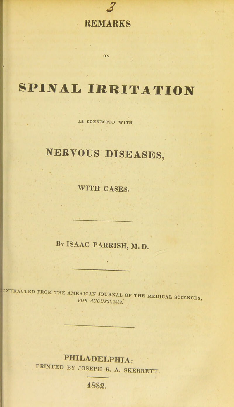 3 REMARKS SPINAL, IRRITATION AS CONNECTED WITH NERVOUS DISEASES, WITH CASES. By ISAAC PARRISH, M. D. EXTRACTED FROM THE AMERICAN JOURNAL OE THE MEDICAL SCIENCES FOR AUGUST, 1832.' ^«^S, PHILADELPHIA PRINTED BY JOSEPH R. A. SKERRETT. 1832.