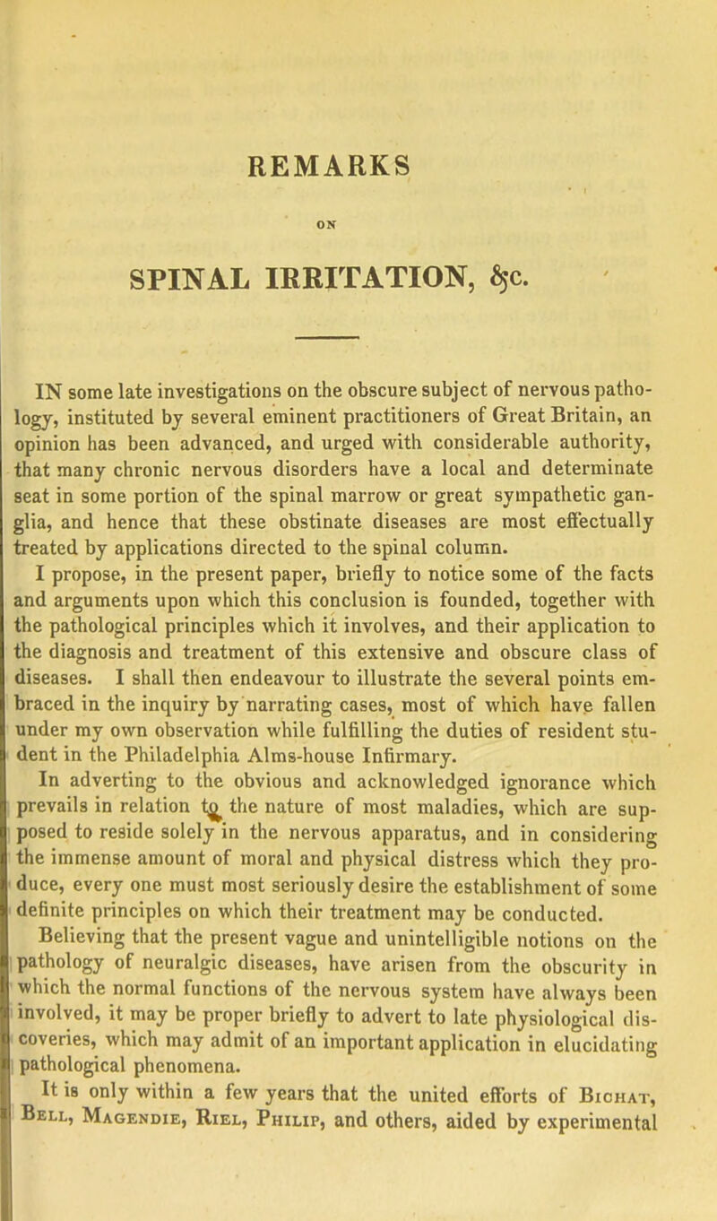 REMARKS ON SPINAL IRRITATION, §c. IN some late investigations on the obscure subject of nervous patho- logy, instituted by several eminent practitioners of Great Britain, an opinion has been advanced, and urged with considerable authority, that many chronic nervous disorders have a local and determinate seat in some portion of the spinal marrow or great sympathetic gan- glia, and hence that these obstinate diseases are most effectually treated by applications directed to the spinal column. I propose, in the present paper, briefly to notice some of the facts and arguments upon which this conclusion is founded, together with the pathological principles which it involves, and their application to the diagnosis and treatment of this extensive and obscure class of diseases. I shall then endeavour to illustrate the several points em- braced in the inquiry by narrating cases, most of which have fallen under my own observation while fulfilling the duties of resident stu- dent in the Philadelphia Alms-house Infirmary. In adverting to the obvious and acknowledged ignorance which prevails in relation <^ the nature of most maladies, which are sup- posed to reside solely in the nervous apparatus, and in considering the immense amount of moral and physical distress which they pro- I duce, every one must most seriously desire the establishment of some 'definite principles on which their treatment may be conducted. Believing that the present vague and unintelligible notions on the pathology of neuralgic diseases, have arisen from the obscurity in • which the normal functions of the nervous system have always been i involved, it may be proper briefly to advert to late physiological dis- coveries, which may admit of an important application in elucidating | pathological phenomena. It is only within a few years that the united efforts of Bichat, Bell, Magendie, Riel, Philip, and others, aided by experimental