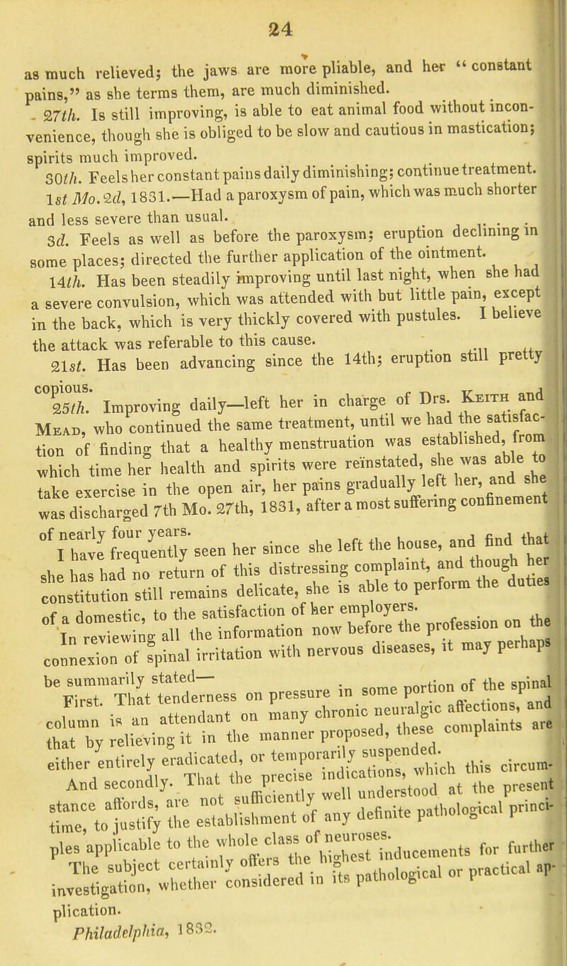 as much relieved; the jaws are more pliable, and her » constant pains, as she terms them, are much diminished. 9.7th. Is still improving, is able to eat animal food without incon- venience, though she is obliged to be slow and cautious in mastication; spirits much improved. SO/A. Feels her constant pains daily diminishing; continue treatment. 1st Mo.Zd, 1831.—Had a paroxysm of pain, which was much shorter and less severe than usual. . . 3d. Feels as well as before the paroxysm; eruption declining m some places; directed the further application of the ointment. Ulh. Has been steadily improving until last night, when she had a severe convulsion, which was attended with but little pain, except in the back, which is very thickly covered with pustules. I believe the attack was referable to this cause. 21s/. Has been advancing since the 14th; eruption still pretty C°25T Improving daily-left her in charge of Drs Keith and Mead, who continued the same treatment, until we had he satisfac- tion of finding that a healthy menstruation was es abl.shed, from which time her health and spirits were take exercise in the open air, her panns gradually left her and she was discharged 7th Mo. 27th, 1831, after a most suffering confinement °f^ffin^seen her since she left the house, and find that she as had no return of this distressing complaint, and though he constitution still remains delicate, she is able to perform the dutie, of a domestic, to the satisfaction of her employers. In Z ewing all the information now before the profession on h connexion of fpinal irritation with nervous diseases, it may perhaps be summarily stated— nf the sDinal First. That tenderness on pressure in some port» * ™ 8P ither entirely eradicated, or tcoporar y suspend£ And secondly. *S*££t present r^y Z %£XZ any dcnntie pathologica, ptincJ pies applicable to •j**^f«£2Moments for farther ■ j»::—'coS:r:d s. ***** °< ^ r plication. Philadelphia, 1832.