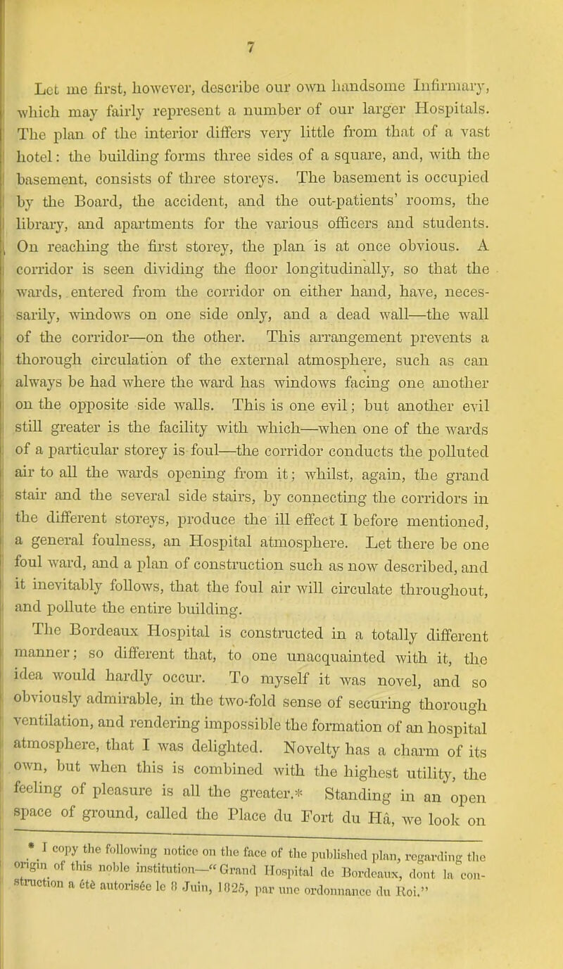 Let ine first, however, describe our own handsome Infirmary, which may fairly represent a number of our larger Hospitals. Tbe plan of the interior differs very little from that of a vast hotel: the building forms three sides of a square, and, with tbe basement, consists of three storeys. The basement is occupied by the Board, the accident, and the out-patients' rooms, the library, and apartments for the various officers and students. On reaching the first storey, the plan is at once obvious. A corridor is seen dividing the floor longitudinally, so that the wards, entered from the corridor on either hand, have, neces- sardy, windows on one side only, and a dead wall—the wall of the corridor—on the other. This arrangement prevents a thorough circulation of the external atmosphere, such as can always be had where the ward has windows facing one another on the opposite side Avails. This is one evil; but another evil still greater is the facility with which—when one of the wards of a particular storey is foul—the corridor conducts the polluted air to all the wards opening from it; wdiilst, again, the grand stair and the several side stairs, by connecting the corridors in the different storeys, produce the ill effect I before mentioned, a general foulness, an Hospital atmosphere. Let there be one foul ward, and a plan of construction such as now described, and it inevitably follows, that the foul air will circulate throughout, and pollute the entire building. The Bordeaux Hospital is constructed in a totally different manner; so different that, to one unacquainted with it, the idea would hardly occur. To myself it was novel, and so obviously admirable, in the two-fold sense of securing thorough ventilation, and rendering impossible the formation of an hospital atmosphere, that I was delighted. Novelty has a charm of its own, but when this is combined with the highest utility, the feeling of pleasure is all the greater.* Standing in an open space of ground, called the Place du Fort du Ha, we look on • I copy the following notice on the face of the published plan, regarding the Ongm of this noble institution- Grand Hospital de Bordeaux, dont la con- struction a ete autorisee lc !! Jnin, 1025, par une ordonnancc du Hoi.