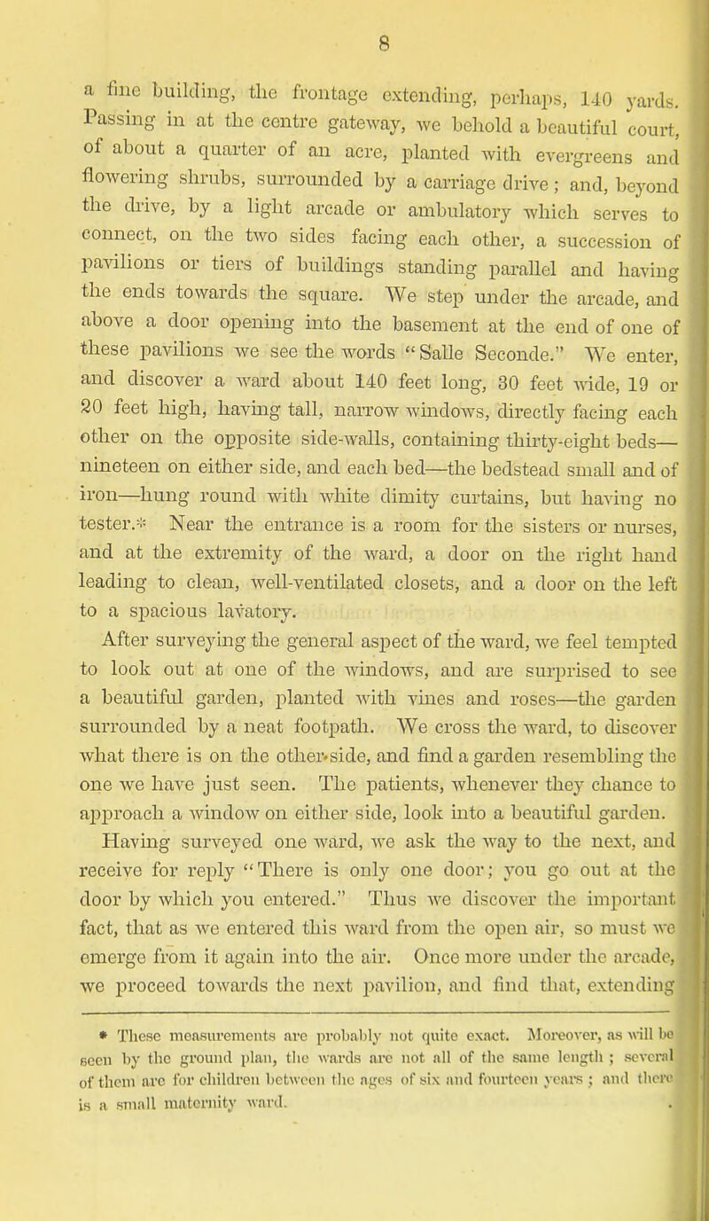 a fine building, the frontage extending, perhaps, 140 yards. Passing in at the centre gateway, we behold a beautiful court, of about a quarter of an acre, planted with evergreens and flowering shrubs, surrounded by a carriage drive; and, beyond the drive, by a light arcade or ambulatory which serves to connect, on the two sides facing each other, a succession of pavilions or tiers of buildings standing parallel and having the ends towards the square. We step' under the arcade, and above a door opening into the basement at the end of one of these pavilions we see the words  Salle Seconde. We enter, and discover a ward about 140 feet long, 30 feet wide, 19 or 20 feet high, havmg tall, narrow windows, directly facing each other on the opposite side-walls, containing thirty-eight beds— nineteen on either side, and each bed—the bedstead small and of iron—hung round with white dimity curtains, but having no tester.* Near the entrance is a room for the sisters or nurses, and at the extremity of the ward, a door on the right hand leading to clean, well-ventilated closets, and a door on the left to a spacious lavatory. After surveying the general aspect of the ward, Ave feel tempted to look out at one of the windows, and are surprised to see a beautiful garden, planted with vines and roses—the garden surrounded by a neat footpath. We cross the ward, to discover what there is on the other-side, and find a garden resembling the one we have just seen. The patients, whenever they chance to approach a window on either side, look into a beautiful garden. Having surveyed one ward, Ave ask the Avay to the next, and receive for reply There is only one door; you go out at the door by Avhich you entered. Thus Ave discover the important fact, that as avc entered this Avard from the open air, so must avc emerge from it again into the air. Once more under the arcade, we proceed towards the next pavilion, and find that, extending • These measurements nre probably not quite exact. Moreover, as will lie seen by the ground plan, the wards are not all of the same length ; several of them arc for children between the ages of six and fourteen veal's ; and there! is a small maternity ward.