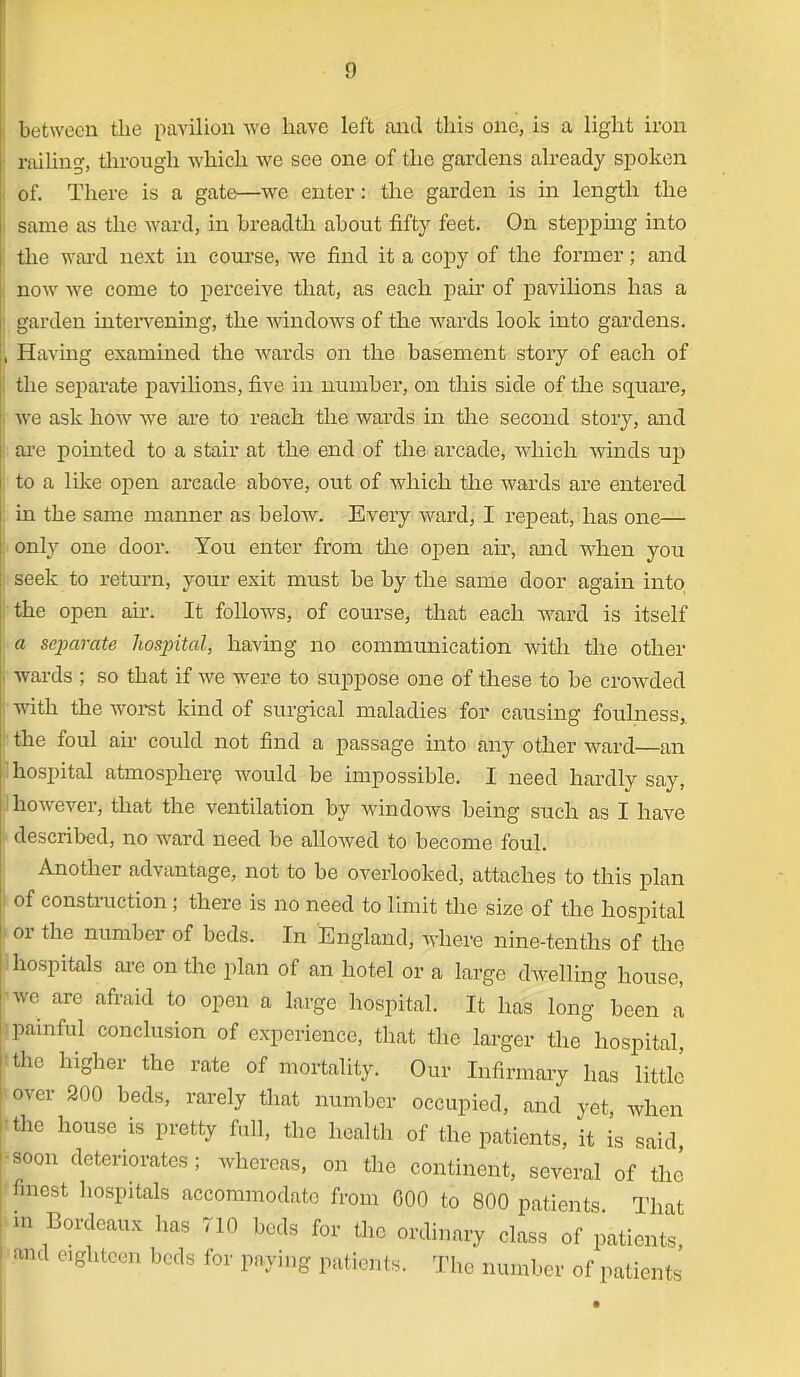 between the pavilion we have left and this one, is a light iron railing, through which we see one of the gardens already spoken of. There is a gates—we enter: the garden is in length the same as the wards in breadth about fifty feet. On stepping into the ward next in course, we find it a copy of the former; and now we come to perceive that, as each pair of pavilions has a garden intervening, the windows of the wards look into gardens. Having examined the wards on the basement story of each of the separate pavilions, five in number, on this side of the square, we ask how we are to reach the wards in the second story, and are pointed to a stair at the end of the arcade, which winds up to a like open arcade above, out of which the wards are entered in the same manner as below. Every ward, I repeat, has one— only one door. You enter from the open air, and when you seek to return, your exit must be by the same door again into the open air. It follows, of course, that each ward is itself a separate hosjntal, having no communication with the other wards ; so that if we were to suppose one of these to be crowded with the worst kind of surgical maladies for causing foulness,. • the foul air could not find a passage into any other ward—an I hospital atmosphere would be impossible. I need hardly say, however, that the ventilation by windows being such as I have described, no ward need be allowed to become foul. Another advantage, not to be overlooked, attaches to this plan of construction ; there is no need to limit the size of the hospital or the number of beds. In England, Avhere nine-tenths of the hospitals are on the plan of an hotel or a large dwelling house, We are afraid to open a large hospital. It has long been a painful conclusion of experience, that the larger the hospital, ■the higher the rate of mortality. Our Infirmary has little over 200 beds, rarely that number occupied, and yet when Ithe house is pretty full, the health of the patients, it is said soon deteriorates; whereas, on the continent, several of the finest hospitals accommodate from 000 to 800 patients That m Bordeaux has 710 beds for the ordinary class of patients, and eighteen beds for paying patients. The number of patients
