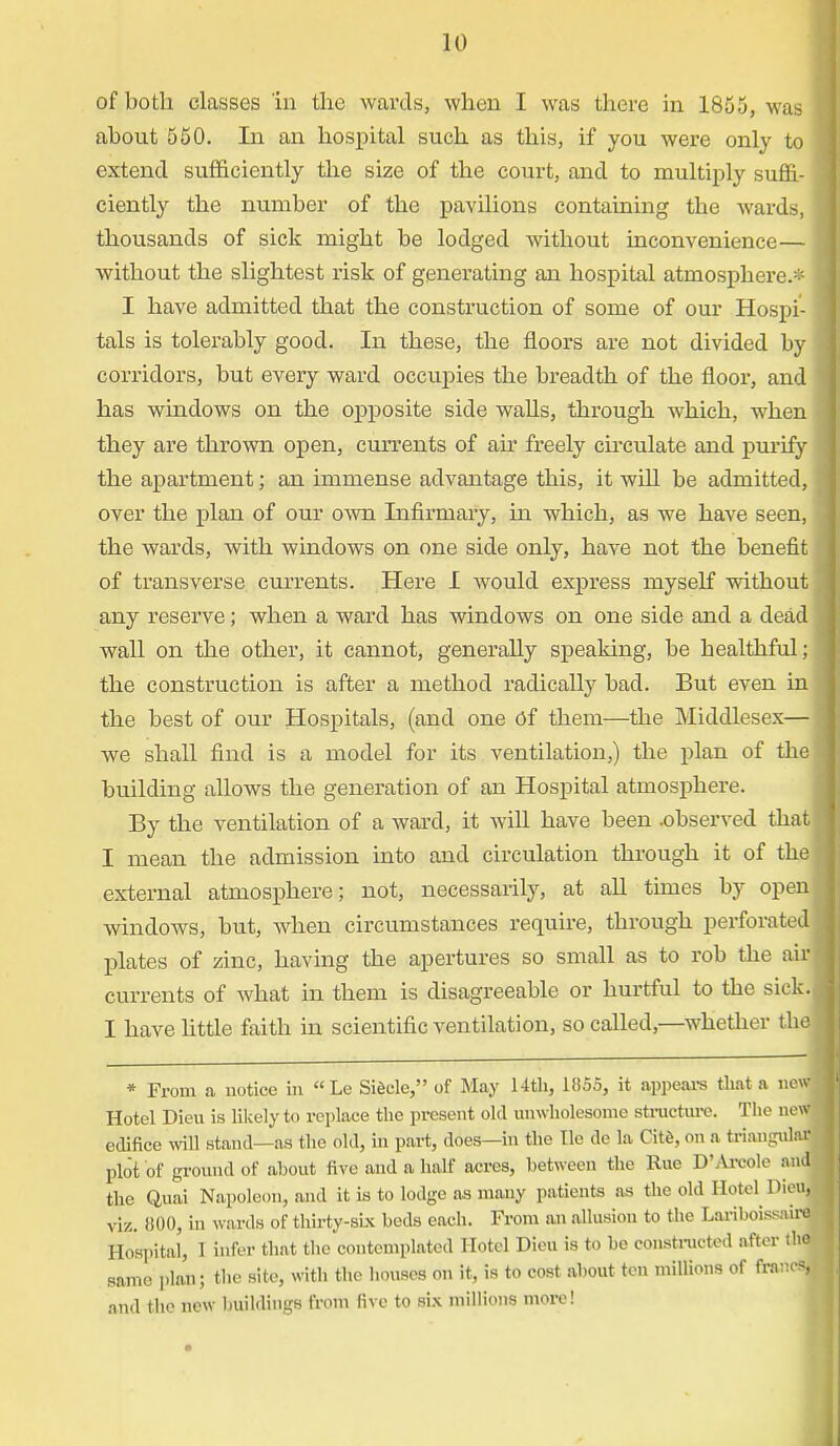 of both classes in the wards, when I was there in 1855, was about 550. In an hospital such as this, if you were only to extend sufficiently the size of the court, and to multiply suffi- ciently the number of the pavilions containing the wards, thousands of sick might be lodged without inconvenience— without the slightest risk of genei'ating an hospital atmosphere.* I have admitted that the construction of some of our Hospi- tals is tolerably good. In these, the floors are not divided by corridors, but every ward occupies the breadth of the floor, and has windows on the opposite side walls, through which, when they are thrown open, currents of ah freely circulate and purify the apartment; an immense advantage this, it will be admitted, over the plan of our own Infirmary, in which, as we have seen, the wards, with windows on one side only, have not the benefit of transverse currents. Here I would express myself without any reserve; when a ward has windows on one side and a dead wall on the other, it cannot, generally speaking, be healthful; the construction is after a method radically bad. But even in the best of our Hospitals, (and one Of them—the Middlesex— we shall find is a model for its ventilation,) the plan of the building allows the generation of an Hospital atmosphere. By the ventilation of a ward, it wiU have been .observed that I mean the admission into and circulation through it of the external atmosphere; not, necessarily, at all times by open windows, but, when circumstances require, through perforated plates of zinc, having the apertures so small as to rob the air currents of what in them is disagreeable or hurtful to the sick. I have little faith in scientific ventilation, so called,—whether the * From a notice in Le Siecle, of May 14th, 1855, it appears that a n&A Hotel Dieu is likely to replace the present old unwholesome structure. The new edifice will stand—as the old, in part, does—in the He de la Cite, on a triangulaj plot of ground of about five and a half acres, between the Rue D'Arcole and the Quai Napoleon, and it is to lodge as many patients as the old Hotel Dieu, viz. 000, in wards of thirty-six beds each. From an allusion to the Lariboissniro Hospital, I infer that the contemplated Hotel Dieu is to be constructed after tbo same plan; the site, with the houses on it, is to cost about ten millions of francal and the new buildings from live to six millions more!