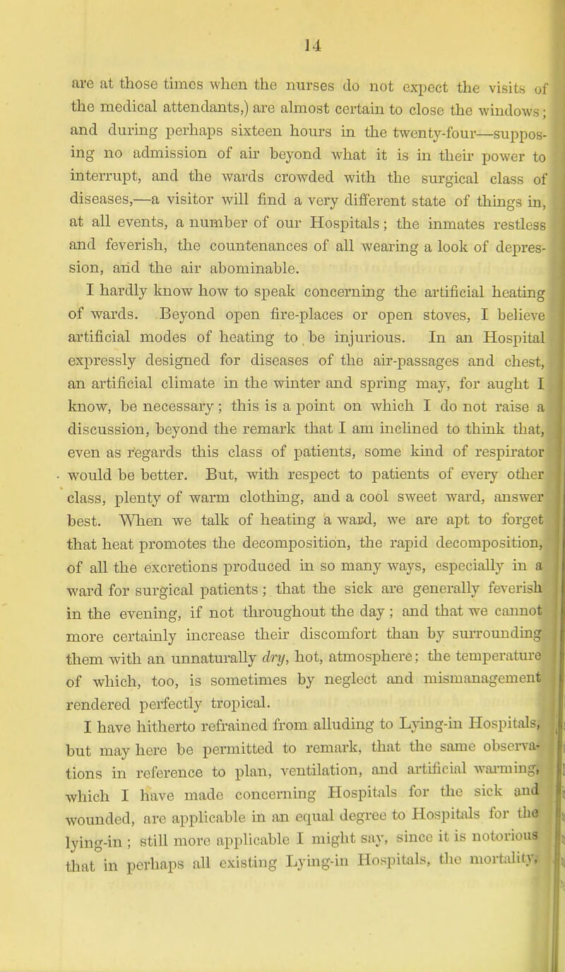 J4 are at those times when the nurses do not expect the visits of the medical attendants,) are almost certain to close the windows; and during perhaps sixteen hours in the twenty-four—suppos- ing no admission of air beyond what it is in their power to interrupt, and the wards crowded with the surgical class of diseases,—a visitor will find a very different state of things in, at all events, a number of our Hospitals; the inmates restless and feverish, the countenances of all wearing a look of depres- sion, and the air abominable. I hardly know how to speak concerning the artificial heating of wards. Beyond open fire-places or open stoves, I believe artificial modes of heating to, be injurious. In an Hospital expressly designed for diseases of the air-passages and chest, an artificial climate in the winter and spring may, for aught I know, be necessary; this is a point on which I do not raise a discussion, beyond the remark that I am inclined to think that, even as regards this class of patients, some kind of respirator would be better. But, with respect to patients of every other class, plenty of warm clothing, and a cool sweet ward, answer. best. When we talk of heating a ward, we are apt to forget that heat promotes the decomposition, the rapid decomposition, of all the excretions produced in so many ways, especially in a] ward for surgical patients; that the sick are generally feverish in the evening, if not throughout the day ; and tbat we cannot more certainly increase their discomfort than by surrounding them with an unnaturally dry, hot, atmosphere; the temperaturel of which, too, is sometimes by neglect and mismanagement! rendered perfectly tropical. I have hitherto refrained from alluding to Lying-in Hospitals, but may here be permitted to remark, that the same observa- tions in reference to plan, ventilation, and artificial warming; which I have made concerning Hospitals for the sick and wounded, are applicable in an equal degree to Hospitals for the lying-in ; still more applicable I might say, since it is notorious that in perhaps all existing Lying-in Hospitals, the mortality*