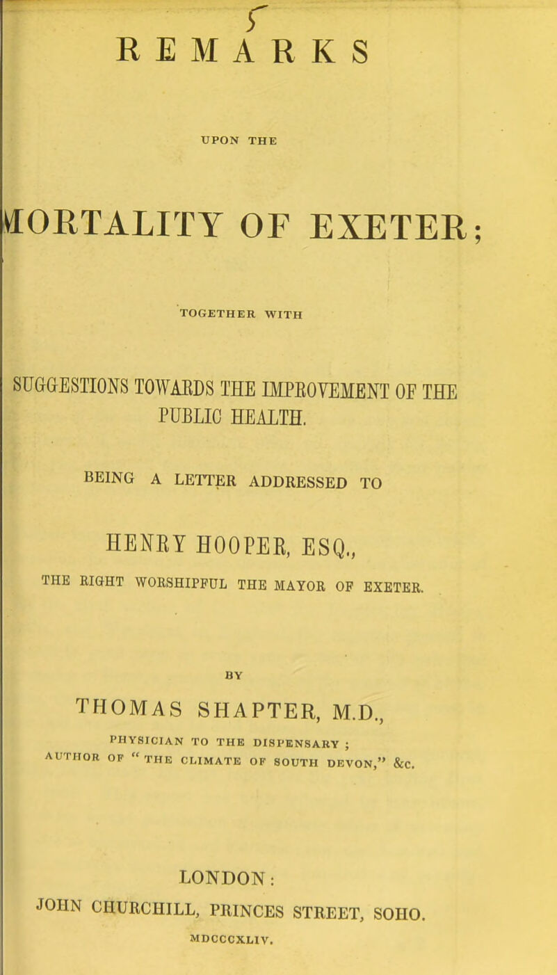 r REMARKS UPON THE MORTALITY OF EXETER; TOGETHER WITH SUGGESTIONS TOWABDS THE IMPBOVEMENT OF THE PUBLIC HEALTH. BEING A LETTER ADDRESSED TO HENEY HOOPEK, ESQ,, THE RIGHT WORSHIPFUL THE MAYOR OF EXETER. BY THOMAS SHAPTER, M.D., PHYSICIAN TO THE DISPENSARY ; AUTHOR OF  THE CLIMATE OF SOUTH DEVON, &C. LONDON: JOHN CHURCHILL, PRINCES STREET, SOIIO. MDCCCXLIV.