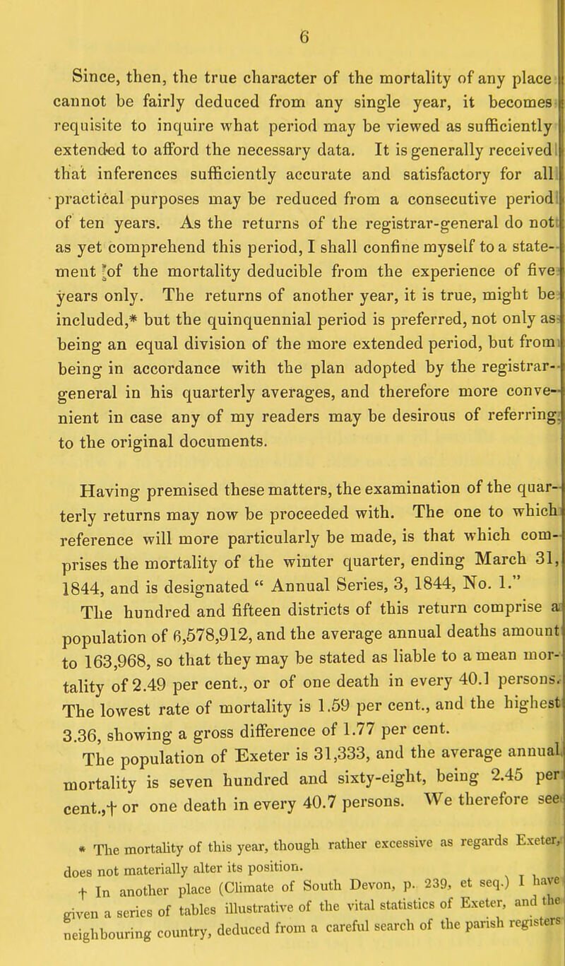 (i Since, then, the true character of the mortality of any place cannot be fairly deduced from any single year, it becomes requisite to inquire what period may be viewed as sufficiently extended to afford the necessary data. It is generally received that inferences sufficiently accurate and satisfactory for all ■practical purposes may be reduced from a consecutive period! of ten years. As the returns of the registrar-general do not as yet comprehend this period, I shall confine myself to a state- ment *of the mortality deducible from the experience of five years only. The returns of another year, it is true, might be included,* but the quinquennial period is preferred, not only as being an equal division of the more extended period, but from being in accordance with the plan adopted by the registrar- general in his quarterly averages, and therefore more conve- nient in case any of my readers may be desirous of referring, to the original documents. Having premised these matters, the examination of the quar- terly returns may now be proceeded with. The one to which | reference will more particularly be made, is that which com-j prises the mortality of the winter quarter, ending March 31, 1844, and is designated  Annual Series, 3, 1844, No. 1. The hundred and fifteen districts of this return comprise asl population of 6,578,912, and the average annual deaths amount to 163,968, so that they may be stated as liable to a mean mor-j tality of 2.49 per cent., or of one death in every 40.1 persons. The lowest rate of mortality is 1.59 per cent., and the highest 3.36, showing a gross difference of 1.77 per cent. The population of Exeter is 31,333, and the average annualj mortality is seven hundred and sixty-eight, being 2.45 per cent.,f or one death in every 40.7 persons. We therefore seej * The mortality of this year, though rather excessive as regards ExeterJ does not materially alter its position. f In another place (Climate of South Devon, p. 239, et seq.) I have j riven a series of tables illustrative of the vital statistics of Exeter, and the! neighbouring country, deduced from a careful search of the parish renters