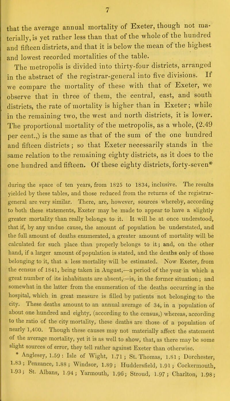 that the average annual mortality of Exeter, though not ma- terially, is yet rather less than that of the whole of the hundred and fifteen districts, and that it is below the mean of the highest and lowest recorded mortalities of the table. The metropolis is divided into thirty-four districts, arranged in the abstract of the registrar-general into five divisions. If we compare the mortality of these with that of Exeter, we observe that in three of them, the central, east, and south districts, the rate of mortality is higher than in Exeter; while in the remaining two, the west and north districts, it is lower. The proportional mortality of the metropolis, as a whole, (2.49 per cent.,) is the same as that of the sum of the one hundred and fifteen districts ; so that Exeter necessarily stands in the same relation to the remaining eighty districts, as it does to the one hundred and fifteen. Of these eighty districts, forty-seven* during the space of ten years, from 1825 to 1834, inclusive. The results yielded by these tables, and those reduced from the returns of the registrar- general are very similar. There, are, however, sources whereby, according to both these statements, Exeter may be made to appear to have a slightly greater mortality than really belongs to it. It will be at once understood, that if, by any undue cause, the amount of population be understated, and the full amount of deaths enumerated, a greater amount of mortality will be calculated for such place than properly belongs to it; and, on the other hand, if a larger amount of population is stated, and the deaths only of those belonging to it, that a less mortality will be estimated. Now Exeter, from the census of 1841, being taken in August,—a period of the year in which a great number of its inhabitants are absent,—is, in the former situation; and somewhat in the latter from the enumeration of the deaths occurring in the hospital, which in great measure is filled by patients not belonging to the city. These deaths amount to an annual average of 34, in a population of about one hundred and eighty, (according to the census,) whereas, according to the ratio of the city mortality, these deaths are those of a population of nearly 1,400. Though these causes may not materially affect the statement of the average mortality, yet it is as well to show, that, as there may be some slight sources of error, they tell rather against Exeter than otherwise. * Anglesey, 1.59 : Isle of Wight, 1.71 j St. Thomas, 1.81; Dorchester, 1.83; Penzance, 1.88; Windsor, 1.89; Huddersfield, 1.91 ; Cockermouth, 1.93; St. Albans, 1.94; Yarmouth, 1.96; Stroud, 1.97; Charlton, 1.98;