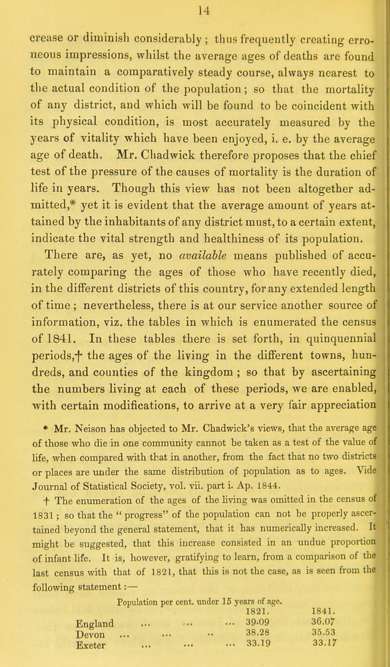 crease or diminish considerably ; thus frequently creating erro- neous impressions, whilst the average ages of deaths are found to maintain a comparatively steady course, always nearest to the actual condition of the population; so that the mortality of any district, and which will be found to be coincident with its physical condition, is most accurately measured by the years of vitality which have been enjoyed, i. e. by the average age of death. Mr. Chadwick therefore proposes that the chief test of the pressure of the causes of mortality is the duration of life in years. Though this view has not been altogether ad- j mitted,# yet it is evident that the average amount of years at- tained by the inhabitants of any district must, to a certain extent, indicate the vital strength and healthiness of its population. There are, as yet, no available means published of accu- \ rately comparing the ages of those who have recently died, ] in the different districts of this country, for any extended length of time ; nevertheless, there is at our service another source of information, viz. the tables in which is enumerated the census of 1841. In these tables there is set forth, in quinquennial periods,-}* the ages of the living in the different towns, hun- dreds, and counties of the kingdom ; so that by ascertaining the numbers living at each of these periods, we are enabled, i with certain modifications, to arrive at a very fair appreciation * Mr. Neison has objected to Mr. Chadwick's views, that the average age of those who die in one community cannot be taken as a test of the value of J life, when compared with that in another, from the fact that no two districts j or places are under the same distribution of population as to ages. Vide Journal of Statistical Society, vol. vii. part i. Ap. 1844. f The enumeration of the ages of the living was omitted in the census of | 1831; so that the progress of the population can not be properly ascer-Jj tained beyond the general statement, that it has numerically increased. It might be suggested, that this increase consisted in an undue proportion | of infant life. It is, however, gratifying to learn, from a comparison of the I last census with that of 1821, that this is not the case, as is seen from the j following statement:— Population per cent, under 15 years of age. 1821. 1841. England 39-09 36.07 Devon ... ••• •• 38.28 35.53 Exeter 33.19 33.17