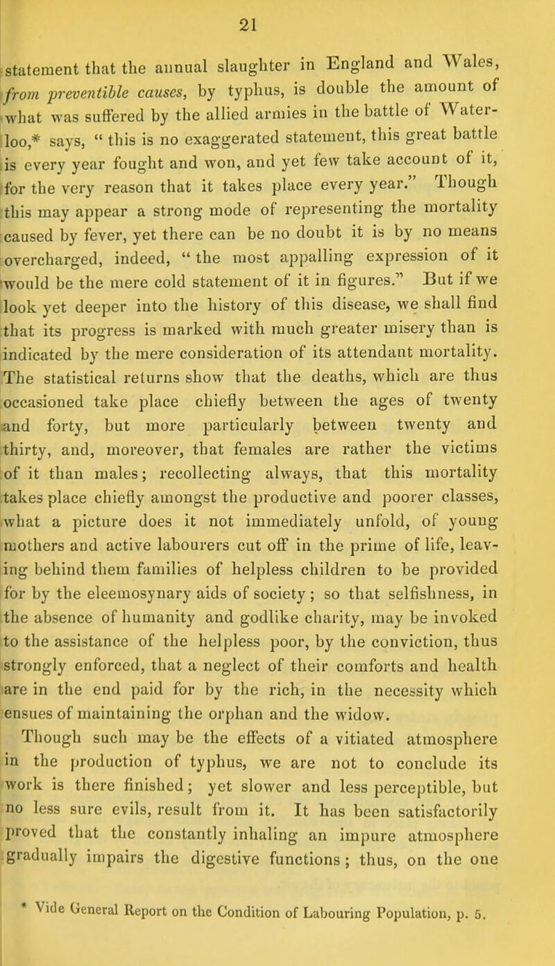 statement that the annual slaughter in England and Wales, from preventible causes, by typhus, is double the amount of what was suffered by the allied armies in the battle of Water- loo * says,  this is no exaggerated statement, this great battle is every year fought and won, and yet few take account of it, for the very reason that it takes place every year. Though this may appear a strong mode of representing the mortality caused by fever, yet there can be no doubt it is by no means overcharged, indeed,  the most appalling expression of it iwould be the mere cold statement of it in figures. But if we look yet deeper into the history of this disease, we shall find that its progress is marked with much greater misery than is indicated by the mere consideration of its attendant mortality. The statistical returns show that the deaths, which are thus occasioned take place chiefly between the ages of twenty and forty, but more particularly between twenty and thirty, and, moreover, that females are rather the victims of it than males; recollecting always, that this mortality takes place chiefly amongst the productive and poorer classes, what a picture does it not immediately unfold, of young- mothers and active labourers cut off in the prime of life, leav- ing behind them families of helpless children to be provided for by the eleemosynary aids of society ; so that selfishness, in the absence of humanity and godlike charity, may be invoked to the assistance of the helpless poor, by the conviction, thus strongly enforced, that a neglect of their comforts and health iare in the end paid for by the rich, in the necessity which ensues of maintaining the orphan and the widow. Though such may be the effects of a vitiated atmosphere in the production of typhus, we are not to conclude its work is there finished; yet slower and less perceptible, but no less sure evils, result from it. It has been satisfactorily proved that the constantly inhaling an impure atmosphere gradually impairs the digestive functions ; thus, on the one * Vide General Report on the Condition of Labouring Population, p. 5.