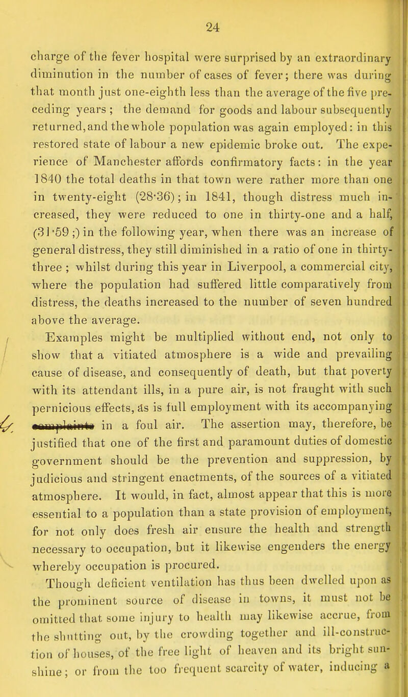 charge of the fever hospital were surprised by an extraordinary diminution in the number of cases of fever; there was during that month just one-eighth less than the average of the five pre- ceding years ; the demand for goods and labour subsequently returned,and the whole population was again employed: in this restored state of labour a new epidemic broke out. The expe- rience of Manchester affords confirmatory facts: in the year 1840 the total deaths in that town were rather more than one in twenty-eight (28'36); in 1841, though distress much in4 creased, they were reduced to one in thirty-one and a half, (31 59 ;) in the following year, when there was an increase o| general distress, they still diminished in a ratio of one in thirty- three ; whilst during this year in Liverpool, a commercial city, where the population had suffered little comparatively from distress, the deaths increased to the number of seven hundred above the average. Examples might be multiplied without end, not only to show that a vitiated atmosphere is a wide and prevailing cause of disease, and consequently of death, but that poverty with its attendant ills, in a pure air, is not fraught with such, pernicious effects, as is full employment with its accompanying nnmplninti in a foul air. The assertion may, therefore, ba justified that one of the first and paramount duties of domestic government should be the prevention and suppression, by judicious and stringent enactments, of the sources of a vitiated atmosphere. It would, in fact, almost appear that this is mora, essential to a population than a state provision of employment! for not only does fresh air ensure the health and strength necessary to occupation, but it likewise engenders the energy whereby occupation is procured. Though deficient ventilation has thus been dwelled upon as the prominent source of disease in towns, it must not be omitted that some injury to health may likewise accrue, from the shutting out, by the crowding together and ill-construc- tion of houses, of the free light of heaven and its bright sua*) shine; or from the too frequent scarcity of water, inducing a