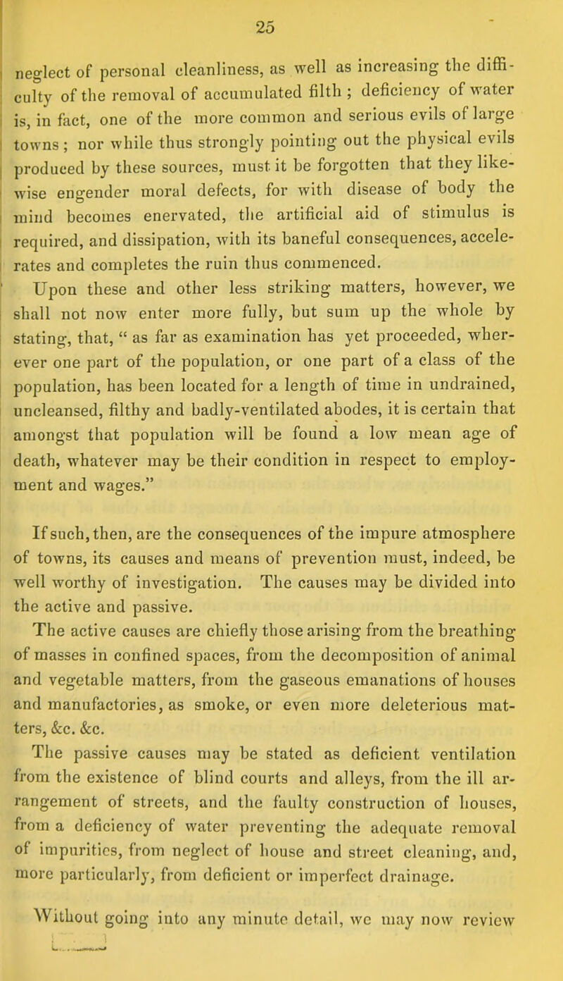 neglect of personal cleanliness, as well as increasing the diffi- culty of the removal of accumulated filth ; deficiency of water is, in fact, one of the more common and serious evils of large towns; nor while thus strongly pointing out the physical evils produced by these sources, must, it be forgotten that they like- wise engender moral defects, for with disease of body the mind becomes enervated, the artificial aid of stimulus is required, and dissipation, with its baneful consequences, accele- rates and completes the ruin thus commenced. Upon these and other less striking matters, however, we shall not now enter more fully, but sum up the whole by stating, that,  as far as examination has yet proceeded, wher- ever one part of the population, or one part of a class of the population, has been located for a length of time in undrained, uncleansed, filthy and badly-ventilated abodes, it is certain that amongst that population will be found a low mean age of death, whatever may be their condition in respect to employ- ment and wages. If such, then, are the consequences of the impure atmosphere of towns, its causes and means of prevention must, indeed, be well worthy of investigation. The causes may be divided into the active and passive. The active causes are chiefly those arising from the breathing of masses in confined spaces, from the decomposition of animal and vegetable matters, from the gaseous emanations of houses and manufactories, as smoke, or even more deleterious mat- ters, &c. &c. The passive causes may be stated as deficient ventilation from the existence of blind courts and alleys, from the ill ar- rangement of streets, and the faulty construction of houses, from a deficiency of water preventing the adequate removal of impurities, from neglect of house and street cleaning, and, more particularly, from deficient or imperfect drainage. Without going into any minute detail, we may now review