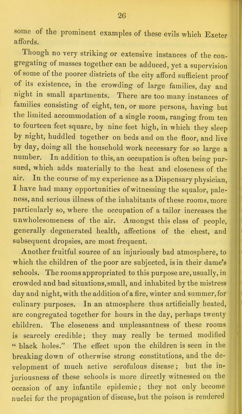 some of the prominent examples of these evils which Exeter affords. Though no very striking or extensive instances of the con- gregating of masses together can be adduced, yet a supervision of some of the poorer districts of the city afford sufficient proof of its existence, in the crowding of large families, day and night in small apartments. There are too many instances of families consisting of eight, ten, or more persons, having but the limited accommodation of a single room, ranging from ten to fourteen feet square, by nine feet high, in which they sleep by night, huddled together on beds and on the floor, and live by day, doing all the household work necessary for so large a number. In addition to this, an occupation is often being pur- sued, which adds materially to the heat and closeness of the air. In the course of my experience as a Dispensary physician, I have had many opportunities of witnessing the squalor, pale- ness, and serious illness of the inhabitants of these rooms, more particularly so, where the occupation of a tailor increases the unwholesomeness of the air. Amongst this class of people, generally degenerated health, affections of the chest, and subsequent dropsies, are most frequent. Another fruitful source of an injuriously bad atmosphere, to which the children of the poor are subjected, is in their dame's schools. The rooms appropriated to this purpose are, usually, in crowded and bad situations, small, and inhabited by the mistress day and night, with the addition of a fire, winter and summer, for culinary purposes. In an atmosphere thus artificially heated, are congregated together for hours in the day, perhaps twenty children. The closeness and unpleasantness of these rooms is scarcely credible; they may really be termed modified  black holes. The effect upon the children is seen in the breaking down of otherwise strong constitutions, and the de- velopment of much active scrofulous disease; but the in- juriousness of these schools is more directly witnessed on the occasion of any infantile epidemic; they not only become nuclei for the propagation of disease, but the poison is rendered