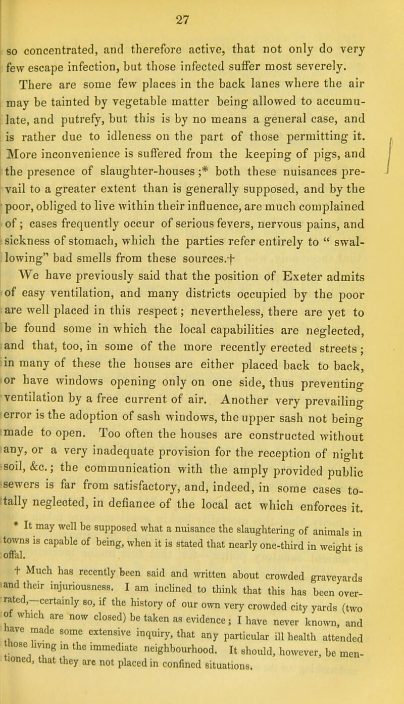 so concentrated, and therefore active, that not only do very few escape infection, but those infected suffer most severely. There are some few places in the back lanes where the air may be tainted by vegetable matter being allowed to accumu- late, and putrefy, but this is by no means a general case, and is rather due to idleness on the part of those permitting it. More inconvenience is suffered from the keeping of pigs, and the presence of slaughter-houses ;# both these nuisances pre- vail to a greater extent than is generally supposed, and by the • poor, obliged to live within their influence, are much complained of; cases frequently occur of serious fevers, nervous pains, and sickness of stomach, which the parties refer entirely to  swal- lowing bad smells from these sources.f We have previously said that the position of Exeter admits of easy ventilation, and many districts occupied by the poor are well placed in this respect; nevertheless, there are yet to be found some in which the local capabilities are neglected, and that, too, in some of the more recently erected streets; in many of these the houses are either placed back to back, or have windows opening only on one side, thus preventing ventilation by a free current of air. Another very prevailing error is the adoption of sash windows, the upper sash not being made to open. Too often the houses are constructed without any, or a very inadequate provision for the reception of night soil, &c.; the communication with the amply provided public sewers is far from satisfactory, and, indeed, in some cases to- tally neglected, in defiance of the local act which enforces it. * It may well be supposed what a nuisance the slaughtering of animals in towns is capable of being, when it is stated that nearly one-third in weight is offal. t Much has recently been said and written about crowded graveyards and their injuriousness. I am inclined to think that this has been over- rated -certainly so, if the history of our own very crowded city yards (two of which are now closed) be taken as evidence; I have never known, and have made some extensive inquiry, that any particular ill health attended those living in the immediate neighbourhood. It should, however, be men- tioned, that they are not placed in confined situations.