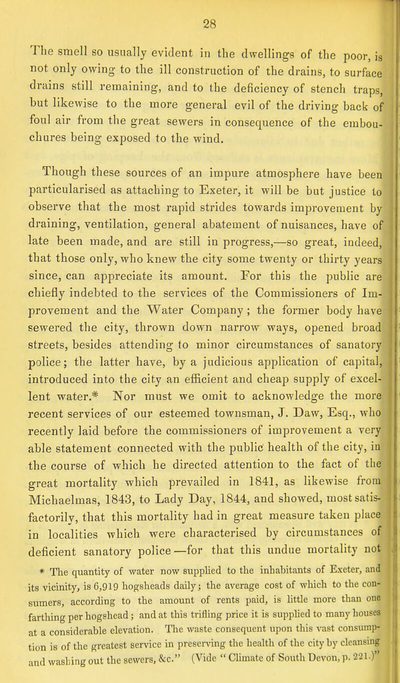 The smell so usually evident in the dwellings of the poor, is not only owing to the ill construction of the drains, to surface drains still remaining, and to the deficiency of stench traps, but likewise to the more general evil of the driving back of foul air from the great sewers in consequence of the embou- chures being exposed to the wind. Though these sources of an impure atmosphere have been particularised as attaching to Exeter, it will be but justice to observe that the most rapid strides towards improvement by draining, ventilation, general abatement of nuisances, have of late been made, and are still in progress,—so great, indeed, that those only, who knew the city some twenty or thirty years since, can appreciate its amount. For this the public are; chiefly indebted to the services of the Commissioners of Im- provement and the Water Company; the former body have sewered the city, thrown down narrow ways, opened broad streets, besides attending to minor circumstances of sanatory police; the latter have, by a judicious application of capital, introduced into the city an efficient and cheap supply of excel lent water.* Nor must we omit to acknowledge the mor recent services of our esteemed townsman, J. Daw, Esq., who recently laid before the commissioners of improvement a very able statement connected with the public health of the city, i the course of which he directed attention to the fact of th great mortality which prevailed in 1841, as likewise fro Michaelmas, 1843, to Lady Day, 1844, and showed, mostsati factorily, that this mortality had in great measure taken place in localities which were characterised by circumstances of deficient sanatory police—for that this undue mortality noa * The quantity of water now supplied to the inhabitants of Exeter, an^ its vicinity, is 6,919 hogsheads daily; the average cost of which to the con- sumers, according to the amount of rents paid, is little more than one farthing per hogshead; and at this trifling price it is supplied to many houses at a considerable elevation. The waste consequent upon this vast consump- tion is of the greatest service in preserving the health of the city by cleansing and washing out the sewers, &c. (Vide  Climate of South Devon, p. 221.)