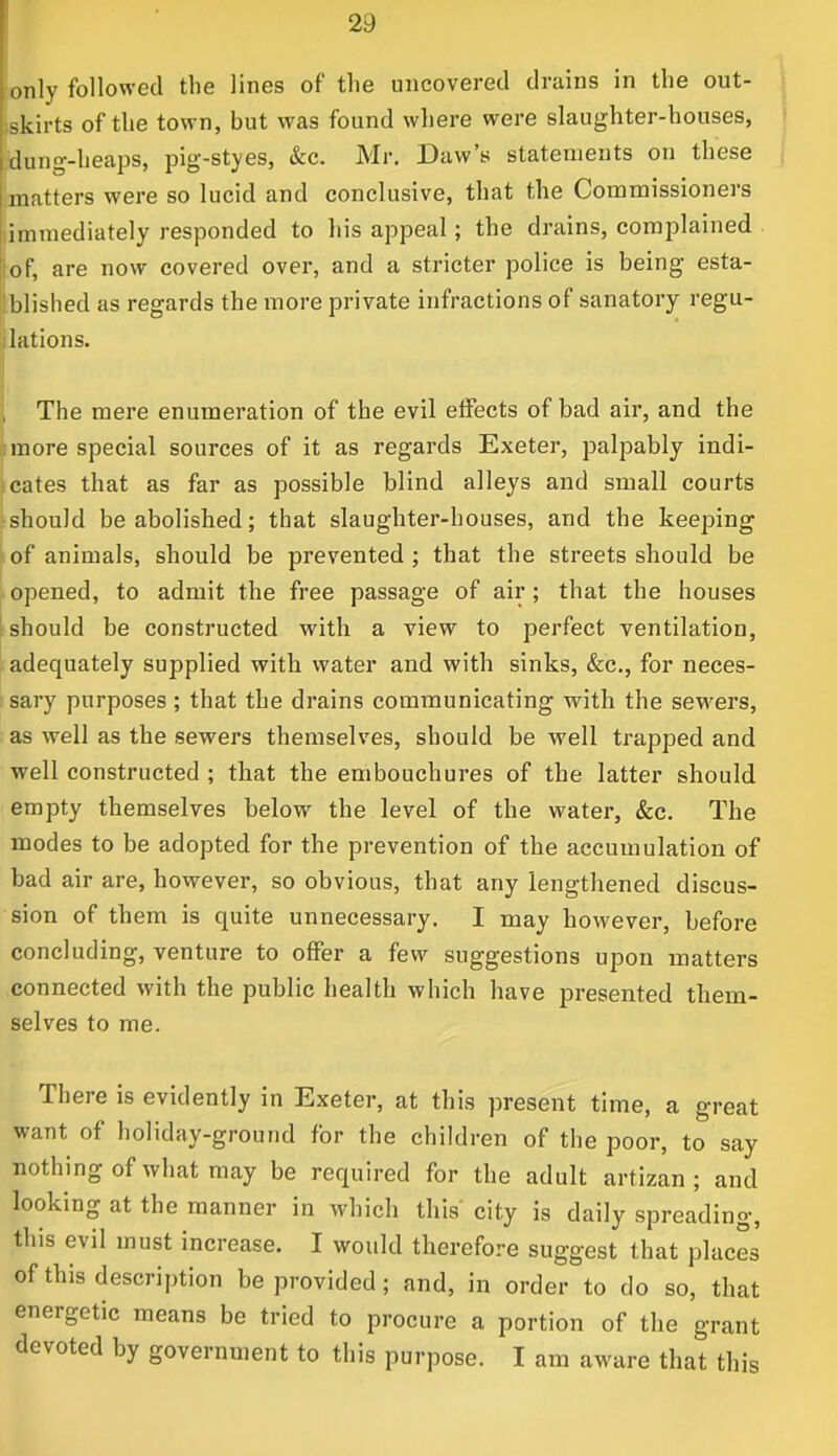 only followed the lines of the uncovered drains in the out- skirts of the town, but was found where were slaughter-houses, dung-heaps, pig-styes, &c. Mr. Daw's statements on these matters were so lucid and conclusive, that the Commissioners immediately responded to his appeal; the drains, complained of, are now covered over, and a stricter police is being esta- blished as regards the more private infractions of sanatory regu- lations. The mere enumeration of the evil effects of bad air, and the more special sources of it as regards Exeter, palpably indi- cates that as far as possible blind alleys and small courts should be abolished; that slaughter-houses, and the keeping of animals, should be prevented ; that the streets should be opened, to admit the free passage of air; that the houses should be constructed with a view to perfect ventilation, adequately supplied with water and with sinks, &c, for neces- sary purposes ; that the drains communicating with the sewers, as well as the sewers themselves, should be well trapped and well constructed ; that the embouchures of the latter should empty themselves below the level of the water, &c. The modes to be adopted for the prevention of the accumulation of bad air are, however, so obvious, that any lengthened discus- sion of them is quite unnecessary. I may however, before concluding, venture to offer a few suggestions upon matters connected with the public health which have presented them- selves to me. There is evidently in Exeter, at this present time, a great want of holiday-ground for the children of the poor, to say nothing of what may be required for the adult artizan ; and looking at the manner in which this' city is daily spreading, this evil must increase. I would therefore suggest that places of this description be provided; and, in order to do so, that energetic means be tried to procure a portion of the grant devoted by government to this purpose. I am aware that this