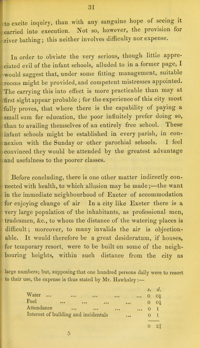 ito excite inquiry, than with any sanguine hope of seeing it carried into execution. Not so, however, the provision for iriver bathing; this neither involves difficulty nor expense. In order to obviate the very serious, though little appre- ciated evil of the infant schools, alluded to in a former page, I <would suggest that, under some fitting management, suitable jrooms might be provided, and competent mistresses appointed. The carrying this into effect is more practicable than may at jfirst sight appear probable ; for the experience of this city most fully proves, that where there is the capability of paying a ;small sum for education, the poor infinitely prefer doing so, than to availing themselves of an entirely free school. These infant schools might be established in every parish, in con- mexion with the Sunday or other parochial schools. I feel iconvinced they would be attended by the greatest advantage and usefulness to the poorer classes. Before concluding, there is one other matter indirectly con- nected with health, to which allusion may be made;—the want in the immediate neighbourhood of Exeter of accommodation for enjoying change of air In a city like Exeter there is a very large population of the inhabitants, as professional men, tradesmen, &c, to whom the distance of the watering places is difficult; moreover, to many invalids the air is objection- able. It would therefore be a great desideratum, if houses, for temporary resort, were to be built on some of the neigh- bouring heights, within such distance from the city as large numbers; but, supposing that one hundred persons daily were to resort to their use, the expense is thus stated by Mr. Hawksley :— s, d. Water ... ... ... ... ... o Oi Fuel ... ... ... ... 0 04 Attendance ... ... ... ... 0 1 Interest of building and incidentals ... 0 1 0 2| 5