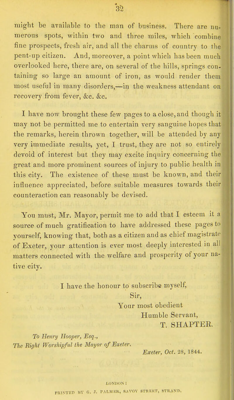 might be available to the man of business. There are nu- merous spots, within two and three miles, which combine fine prospects, fresh air, and all the charms of country to the pent-up citizen. And, moreover, a point which has been much overlooked here, there are, on several of the hills, springs con- taining so large an amount of iron, as would render them most useful in many disorders,—in the weakness attendant on recovery from fever. &c. &c. I have now brought these few pages to a close, and though it may not be permitted me to entertain very sanguine hopes that the remarks, herein thrown together, will be attended by any very immediate results, yet, I trust, they are not so entirely devoid of interest but they may excite inquiry concerning the great and more prominent sources of injury to public health in this city. The existence of these must be known, and their influence appreciated, before suitable measures towards their counteraction can reasonably be devised. You must, Mr. Mayor, permit me to add that I esteem it a source of much gratification to have addressed these pages to yourself, knowing that, both as a citizen and as chief magistrate of Exeter, your attention is ever most deeply interested in all matters connected with the welfare and prosperity of your na- tive city. I have the honour to subscribe myself, Sir, Your most obedient Humble Servant, T. SHAPTER. To Henry Hooper, Esq., Tlie Eight Worshipf ul the Mayor of Exeter. Exeter, Oct. 28, 1844. LONDON: PRINTED HY 0. J. PALM BR, B.WOY 8TRRKT, BTRANt).