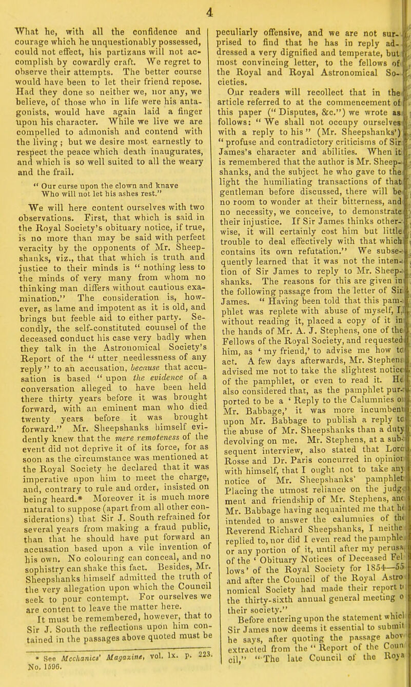 What he, with all the confidence and courage which he unquestionably possessed, could not effect, his partizans will not ac- complish by cowardly craft. We regret to observe their attempts. The better course would have been to let their friend repose. Had they done so neither we, nor any, we believe, of those who in life were his anta- gonists, would have again laid a finger upon his character. While we live we are compelled to admonish and contend with the living ; but we desire most earnestly to respect the peace which death inaugurates, and which is so well suited to all the weary and the frail.  Our curse upon the clown and knave Who will not let his ashes rest. We will here content ourselves with two observations. First, that which is said in the Royal Society's obituary notice, if true, is no more than may be said with perfect veracity by the opponents of Mr. Sheep- shanks, viz., that that which is truth and justice to their minds is  nothing less to the minds of very many from whom no thinking man differs without cautious exa- mination. The consideration is, how- ever, as lame and impotent as it is old, and brings but feeble aid to either party. Se- condly, the self-constituted counsel of the deceased conduct his case very badly when they talk in the Astronomical Society's Report of the  utter, needlessness of any reply to an accusation, because that accu- sation is based  upon the evidence of a conversation alleged to have been held there thirty years before it was brought forward, with an eminent man who died twenty years before it was brought forward. Mr. Sheepshanks himself evi- dently knew that the mere remoteness of the event did not deprive it of its force, for as soon as the circumstance was mentioned at the Royal Society he declared that it was imperative upon him to meet the charge, and, contrary to rule and order, insisted on being heard.* Moreover it is much more natural to suppose (apart from all other con- siderations) that Sir J. South refrained for several years from making a fraud public, than that he should have put forward an accusation based upon a vile invention of his own. No colouring can conceal, and no sophistry can shake this fact. Besides, Mr. Sheepshanks himself admitted the truth of the very allegation upon which the Council seek to pour contempt. For ourselves we are content to leave the matter here. It must be remembered, however, that to Sir J. South the reflections upon him con- tained in the passages above quoted must be • See Mechanic)' Magazine, vol. lx. p. 223. No. 15DG. peculiarly offensive, and we are not sur- tt, prised to find that he has in reply ad-«. dressed a very dignified and temperate, butn, most convincing letter, to the fellows of the Royal and Royal Astronomical So- cieties. Our readers will recollect that in the article referred to at the commencement of this paper ( Disputes, &c) we wrote as follows:  We shall not occupy ourselves with a reply to his  (Mr. Sheepshanks')  profuse and contradictory criticisms of Sir James's character and abilities. When it is remembered that the author is Mr. Sheep- shanks, and the subject he who gave to the light the humiliating transactions of that gentleman before discussed, there will be no room to wonder at their bitterness, and no necessity, we conceive, to demonstrate their injustice. If Sir James thinks other- wise, it will certainly cost him but little trouble to deal effectively with that which! contains its own refutation. We subset quently learned that it was not the inten-i tion of Sir James to reply to Mr. Sheep-i shanks. The reasons for this are given in the following passage from the letter of Shi James.  Having been told that this patn-i phlet was replete with abuse of myself, 1,1 without reading it, placed a copy of it in the hands of Mr. A. J. Stephens, one of the Fellows of the Royal Society, and requested him, as ' my friend,' to advise me how ta act. A few days afterwards, Mr. Stephens, advised me not to take the slightest notice- of the pamphlet, or even to read it. He also considered that, as the pamphlet pur-t ported to be a ' Reply to the Calumnies oi Mr. Babbage,' it was more incumbent upon Mr. Babbage to publish a reply tc the abuse of Mr. Sheepshanks than a duty devolving on me. Mr. Stephens, at a sub- sequent interview, also stated that Lore Rosse and Dr. Paris concurred in opinior with himself, that I ought not to take anj notice of Mr. Sheepshanks' pamphlet Placing the utmost reliance on the judg-. ment and friendship of Mr. Stephens, anc Mr. Babbage having acquainted me that hi intended to answer the calumnies of the; Reverend Richard Sheepshanks, I neithe replied to, nor did I even read thepamphle or any portion of it, until after my perusa.; of the ' Obituary Notices of Deceased Fel_ lows' of the Royal Society for 1S54—5o and after the Council of the Royal Astro nomical Society had made their report UJ the thirty-sixth annual general meeting o : their society. . Before entering upon the statement wnici Sir James now deems it essential to submit he says, after quoting the passage abov extracted from the  Report of the Coim cil,  Tho late Council of the Roy*