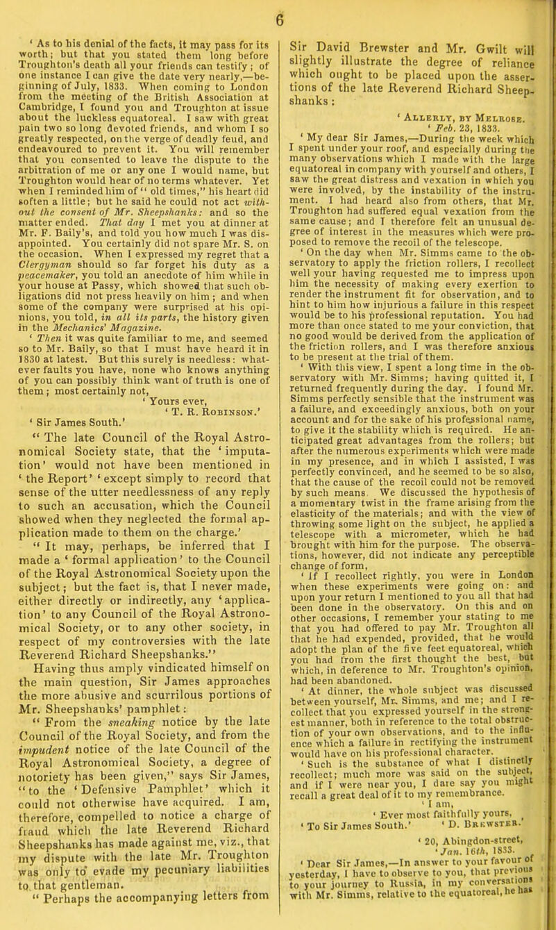 ' As to his denial of the facts, it may pass for its worth; but that you stated them long before Troughton's denth all your friends can testify ; of one instance 1 can give the date very nearly,—be- ginning of July, 1833. When coming to London from the meeting of the British Association at Cambridge, I found you and Troughton at issue about the luckless equatoreal. I saw with great pain two so long devoted friends, and whom I so greatly respected, on the verge of deadly feud, and endeavoured to prevent it. You will remember that you consented to leave the dispute to the arbitration of me or any one I would name, but Troughton would hear of no terms whatever. Yet when I reminded him of  old times, his heart did soften a little; but he said he could not act with- out the consent of Mr. Sheepshanks: and so the matter ended. That day I met you at dinner at Mr. F. Baily's, and told you how much I was dis- appointed. You certainly did not spare Mr. S. on the occasion. When I expressed my regret that a Clergyman should so far forget his duty as a peacemaker, you told an anecdote of him while in your house at Passy, which showed that such ob- ligations did not press heavily on him ; and when some of the company were surprised at his opi- nions, you told, in all its parts, the history given in the Mechanics' Magazine. ' Then it was quite familiar to me, and seemed so to Mr. Baily, so that I must have heard it in 1830 at latest. But this surely is needless: what- ever faults you have, none who knows anything of you can possibly think want of truth is one of them ; most certainly not, ' Yours ever, ' T. R. Robinson.' ' Sir James South.'  The late Council of the Royal Astro- nomical Society state, that the ' imputa- tion' would not have been mentioned in ' the Report' 'except simply to record that sense of the utter needlessness of any reply to such an accusation, which the Council showed when they neglected the formal ap- plication made to them on the charge.'  It may, perhaps, be inferred that I made a ' formal application' to the Council of the Royal Astronomical Society upon the subject; but the fact is, that I never made, either directly or indirectly, any 'applica- tion' to any Council of the Royal Astrono- mical Society, or to any other society, in respect of my controversies with the late Reverend Richard Sheepshanks. Having thus amply vindicated himself on the main question, Sir James approaches the more abusive and scurrilous portions of Mr. Sheepshanks' pamphlet:  From the sneaking notice by the late Council of the Royal Society, and from the impudent notice of the late Council of the Royal Astronomical Society, a degree of notoriety has been given, says Sir James, to the 'Defensive Pamphlet' which it could not otherwise have acquired. I am, therefore, compelled to notice a charge of fiiuid which the late Reverend Richard Sheepshanks has made against me, viz., that my dispute with the late Mr. Troughton wus only to* evade my pecuniary liabilities to that gentleman.  Perhaps the accompanying letters from 6 Sir David Brewster and Mr. Gwilt will slightly illustrate the degree of reliance which ought to be placed upon the asser- tions of the late Reverend Richard Sheep, shanks: ' Allerly, by Melrose. ' Feb. 23, 1833. ' My dear Sir James,—During the week which I spent under your roof, and especially during the many observations which I made with the large equatoreal in company with yourself and others, I saw the great distress and vexation in which yon were involved, by the instability of the instru- ment. I had heard also from others, that Mr. Troughton had suffered equal vexation from the same cause; and I therefore felt an unusual de- gree of interest in the measures which were pro- posed to remove the recoil of the telescope. ' On the day when Mr. Simms came to the ob- servatory to apply the friction rollers, I recollect well your having requested me to impress upon him the necessity of making every exertion to render the instrument fit for observation, and to hint to him how injurious a failure in this respect would be to his professional reputation. You had more than once stated to me your conviction, that no good would be derived from the application of the friction rollers, and I was therefore anxious to be present at the trial of them. ' With this view, I spent a long time in the ob- servatory with Mr. Simms; having quitted it, I returned frequently during the day. I found Mr. Simms perfectly sensible that the instrument was a failure, and exceedingly anxious, both on your account and for the sake of his professional name, to give it the stability which is required. He an- ticipated great advantages from the rollers; but after the numerous experiments which were made in my presence, and in which I assisted, I was perfectly convinced, and he seemed to be so also, that the cause of the recoil could not be removed by such means. We discussed the hypothesis of a momentary twist in the frame arising from the elasticity of the materials; and with the view of throwing some light on the subject, he applied a telescope with a micrometer, which he had brought with him for the purpose. The observa- tions, however, did not indicate any perceptible change of form, ' If I recollect rightly, you were in London when these experiments were going on: and upon your return I mentioned to you all that had been done in the observatory. On this and on other occasions, I remember your stating to me that you had offered to pay Mr. Troughton all that he had expended, provided, that he would adopt the plan of the five feet equatoreal, which you had from the first thought the best, but which, in deference to Mr. Troughton's opinion, had been abandoned. ' At dinner, the whole subject was discussed between yourself, Mr. Simms, «nd me; and I re- collect that you expressed yourself in the strong- est manner, both in reference to the total obstruc- tion of your own observations, and to the influ- ence which a failure in rectifying the instrument would have on his professional character. ' Such is the substance of what I distinctly recollect; much more was said on the subject, and if I were near you, I date say you might recall a great deal of it to my remembrance. ' I am, ' Ever most faithfully yours, ! To Sir James South.' ' D. Brkwstkb. ' 20, Abingdon-street, 'Jan. lb/A, 18SS. < Dear Sir James,—In answer to your favour or yesterday, I have to observe to you, that previous to your journey to Russia, in my conversation! with Mr. Simms, relative to the equatoreal, he nai