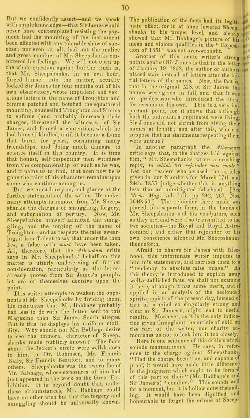 But we confidently assert—and we speak with ample knowledge—that Sir James would never have contemplated resisting the pay- ment had the mounting of the instrument been effected with any tolerable show of suc- cess ; nor even at all, had not the malice and gross conduct of Mr. Sheepshanks em- bittered his feelings. We will not open up the whole question again ; but the truth is, that Mr. Sheepshanks, in an evil hour, forced himself into the matter, actually locked Sir James for four months out of his own observatory, wrote impudent and vex- atious letters in the name of Troughton and Simms, patched and botched the equatoreal mounting, counselled Troughton and Simms to enforce (and probably increase) their charges, threatened the witnesses of Sir James, and fanned a contention, which he had himself kindled, until it became a flame that burnt for years, consuming many friendships, and doing much damage to science itself in this country. It is time that honest, self-respecting men withdrew from the companionship of such as he was, and it pains us to find, that even now he is gone the taint of his character remains upon some who continue among us. But we must hurry on, and glance at the further statements of the writer. He makes many attempts to remove from Mr. Sheep- shanks the charges of smuggling, forgery, and subornation of perjury. Now, Mr. Sheepshanks himself admitted the smug- gling, and the forging of the name of Troughton ; and as respects the false-swear- ing, it is sufficient to say that under the then law, a false oath must have been taken. All, therefore, that the Athenaum critic says in Mr. Sheepshanks' behalf on this matter is utterly undeserving of further consideration, particularly as the letters already quoted from Sir James's pamph- let are of themselves decisive upon the point. This writer attempts to weaken the oppo- nents of Mr. Sheepshanks by dividing them. He insinuates that Mr. Babbage probably had less to do with the letter sent to this Magazine than Sir James South alleges. But in this he displays his uniform stoli- dity. Why should not Mr. Babbage desire to see the immoral character of Sheep- shanks made publicly known ? The facts about the Jecker's circle were well-known to him, to Dr. Robinson, Mr. Francis Baily, Sir Francis Beaufort, and to many others. Sheepshanks was the sworn foe of Mr. Babbage, whose exposures of him had just appeared in the work on the Great Ex- hibition. It is beyond doubt that, under these circumstances, Mr. Babbage could have no other wish but that the forgery and smuggling should be universally known. The publication of the facts had its legiti. l-; mate effect, for it at once lowered SheepI s«- shanks to his proper level, and clearly. iv showed that Mr. Babbage's picture of his ■ mean and vicious qualities in the  Exposi. v tion of 1851 was not over-wrought. Another of this acute writer's strong  points against Sir James is that in the letter ■■ of January 19, 1852, the author or aulhori i # placed stars instead of letters after the ini- tial letters of the names. Now, the fact is, that in the original MS. of Sir James the • names were given in full, and that it was i our predecessor who introduced the stars, for reasons of his own. This is a very im- portant point, for it shows that although both the individuals implicated were living, Sir James did not shrink from giving their names at length ; and after this, who can. suppose that his statements respecting them were untrue ? In another paragraph the Athenaum critic says that, to the charges laid against him,  Mr. Sheepshanks wrote a crushing reply, to which no rejoinder was made. Let our readers who perused the articles given in our Numbers for March 17th and 24th, 1855, judge whether this is anything less than an unmitigated falsehood. [See Mech. Mag. vol. lxii. pp. 242, 267, Nos. . 1649-50.] The rejoinder there made was . placed, in a separate form, in the hands of Mr. Sheepshanks and his coadjutors, such as they are, and were also transmitted to the two societies—the Royal and Royal Astro- nomical ; and either that rejoinder or his own conscience silenced Mr. Sheepshanks thenceforth. Afraid to charge Sir James with false- hood, this unfortunate writer imputes to j him mis-statements, and ascribes them to a  tendency to absolute false image. As ; this theory is introduced to explain away well-established facts, we shall not examine it here, although it has some merit, and if applied in an analysis of the beclouded spirit-rappists of the present day, instead of that of a mind so singularly strong and clear as Sir James's, might lead to useful results. Moreover, as it is the only indica- tion given throughout the article of skill on the part of the writer, our charity ad- monishes us not to look into it too closely. 1 Here is one sentence of this critic's which sounds magnanimous. He says, in refer- ence to the charge against Sheepshanks, «' Had the charge been true, and capable of proof, it would have made little difference in the judgment which ought to be formed of this part of their (Mr. Babbage's and Sir James's)  conduct. This sounds well for a moment, but it is hollow notwithstand- ing. It would have been dignified and honourable to forget the crimes of Sheep-