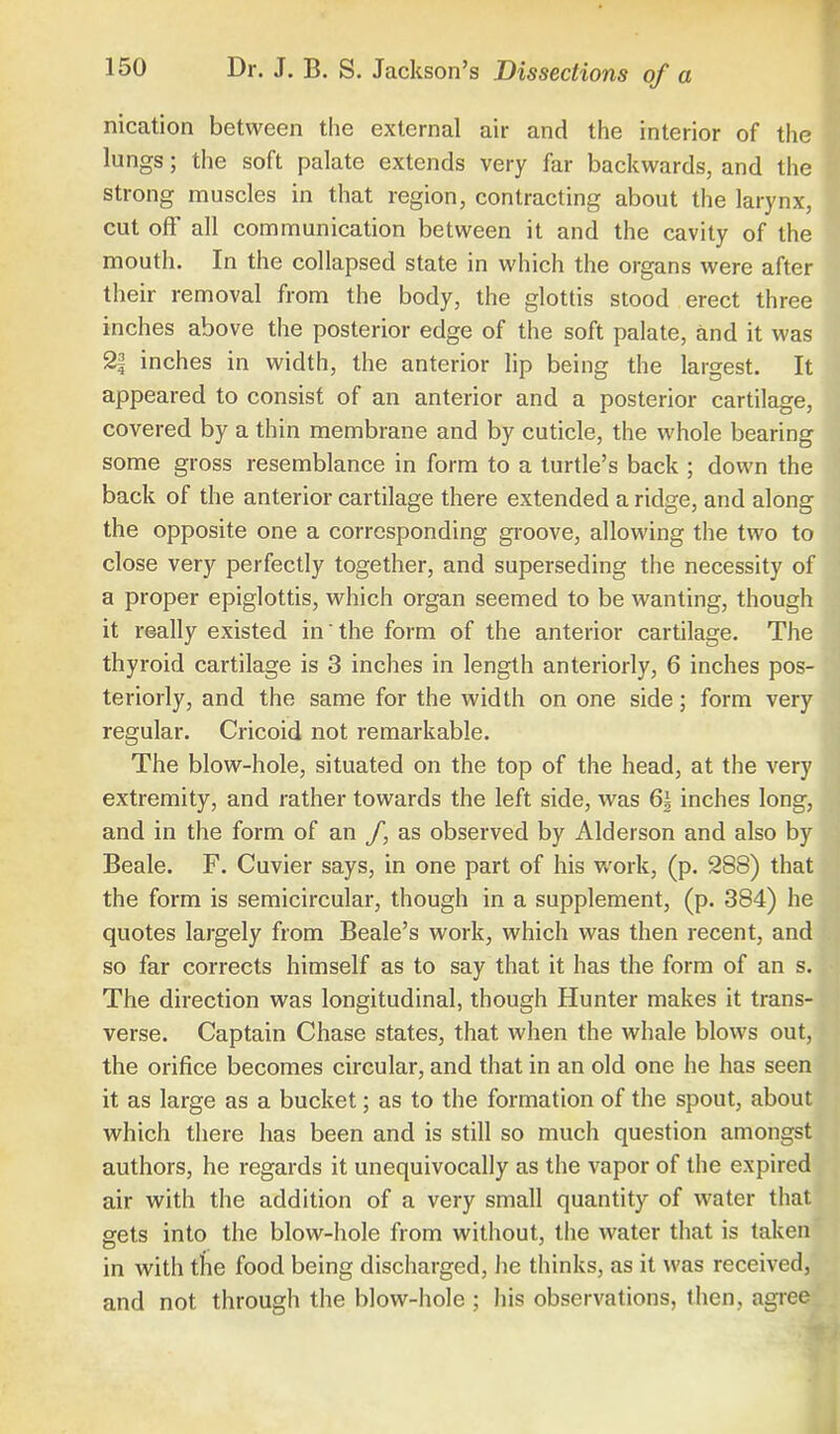 nication between the external air and the interior of the lungs; the soft palate extends very far backwards, and the strong muscles in that region, contracting about the larynx, cut off all communication between it and the cavity of the mouth. In the collapsed state in which the organs were after their removal from the body, the glottis stood erect three inches above the posterior edge of the soft palate, and it was 2| inches in width, the anterior lip being the largest. It appeared to consist of an anterior and a posterior cartilage, covered by a thin membrane and by cuticle, the whole bearing some gross resemblance in form to a turtle's back ; down the back of the anterior cartilage there extended a ridge, and along the opposite one a corresponding groove, allowing the two to close very perfectly together, and superseding the necessity of a proper epiglottis, which organ seemed to be wanting, though it really existed in' the form of the anterior cartilage. The thyroid cartilage is 3 inches in length anteriorly, 6 inches pos- teriorly, and the same for the width on one side; form very regular. Cricoid not remarkable. The blow-hole, situated on the top of the head, at the very extremity, and rather towards the left side, was 6| inches long, and in the form of an f, as observed by Alderson and also by Beale. F. Cuvier says, in one part of his work, (p. 288) that the form is semicircular, though in a supplement, (p. 384) he quotes largely from Beale's work, which was then recent, and so far corrects himself as to say that it has the form of an s. The direction was longitudinal, though Hunter makes it trans- verse. Captain Chase states, that when the whale blows out, the orifice becomes circular, and that in an old one he has seen it as large as a bucket; as to the formation of the spout, about which there has been and is still so much question amongst authors, he regards it unequivocally as the vapor of the expired air with the addition of a very small quantity of water that gets into the blow-hole from without, the water that is taken in with the food being discharged, lie thinks, as it was received, and not through the blow-hole ; his observations, then, agree