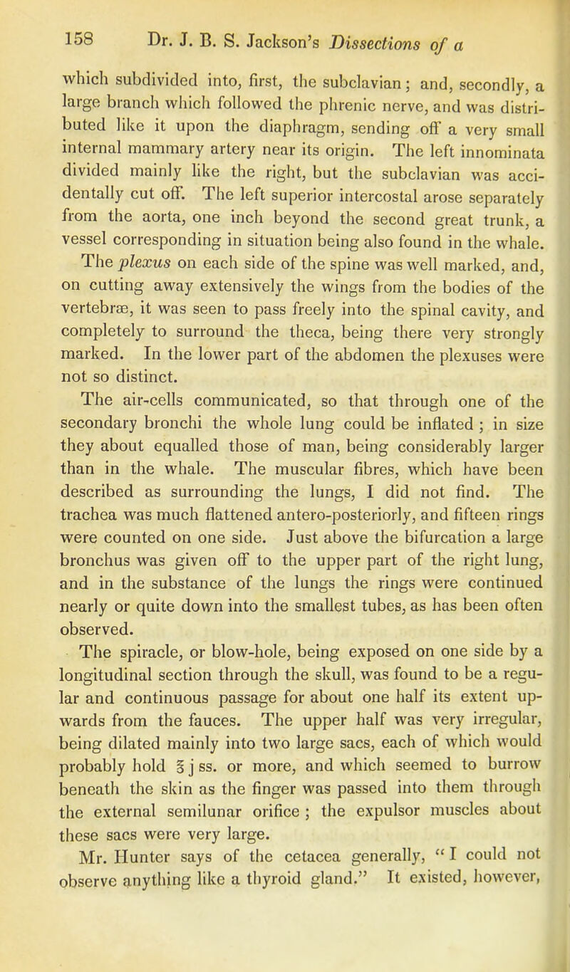 which subdivided into, first, the subclavian; and, secondly, a large branch which followed the phrenic nerve, and was distri- buted like it upon the diaphragm, sending off a very small internal mammary artery near its origin. The left innominata divided mainly like the right, but the subclavian was acci- dentally cut off. The left superior intercostal arose separately from the aorta, one inch beyond the second great trunk, a vessel corresponding in situation being also found in the whale. The plexus on each side of the spine was well marked, and, on cutting away extensively the wings from the bodies of the vertebrae, it was seen to pass freely into the spinal cavity, and completely to surround the theca, being there very strongly marked. In the lower part of the abdomen the plexuses were not so distinct. The air-cells communicated, so that through one of the secondary bronchi the whole lung could be inflated ; in size they about equalled those of man, being considerably larger than in the whale. The muscular fibres, which have been described as surrounding the lungs, I did not find. The trachea was much flattened antero-posteriorly, and fifteen rings were counted on one side. Just above the bifurcation a large bronchus was given off to the upper part of the right lung, and in the substance of the lungs the rings were continued nearly or quite down into the smallest tubes, as has been often observed. The spiracle, or blow-hole, being exposed on one side by a longitudinal section through the skull, was found to be a regu- lar and continuous passage for about one half its extent up- wards from the fauces. The upper half was very irregular, being dilated mainly into two large sacs, each of which would probably hold § j ss. or more, and which seemed to burrow beneath the skin as the finger was passed into them through the external semilunar orifice ; the expulsor muscles about these sacs were very large. Mr. Hunter says of the cetacea generally,  I could not observe anything like a thyroid gland. It existed, however,