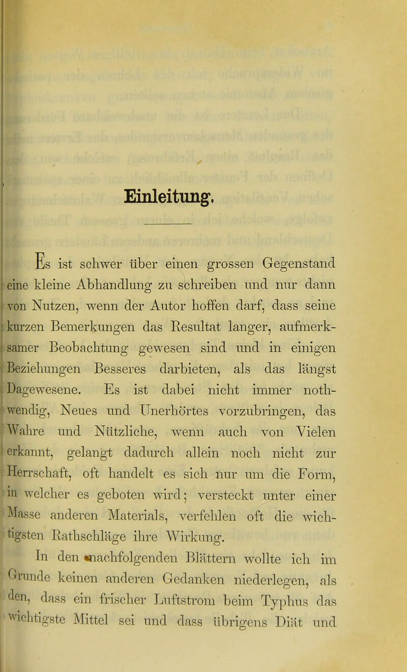 Einleitung. Es ist schwer über einen grossen Gegenstand eine kleine Abhandlung zu schreiben und imr dann von Nutzen, wenn der Autor hoffen darf, dass seine kurzen Bemerkungen das Resultat langer, aufmerk- samer Beobachtung gewesen sind und in einigen ; Beziehungen Besseres darbieten, als das längst Dagewesene. Es ist dabei nicht immer noth- • wendig, Neues und Unerhörtes vorzubringen, das Wahre und Nützliche, wenn auch von Vielen erkannt, gelangt dadurch allein noch nicht zur i Herrschaft, oft handelt es sich nur um die Form, Jin welcher es geboten wird; versteckt unter einer Masse anderen Materials, verfehlen oft die wich- tigsten Rathschläge ihre Wirkung. In den «nachfolgenden Blättern wollte ich im ■ Gi-unde keinen anderen Gedanken niederlegen, als den, dass ein frischer Luftsti'om beim Typhus das wichtigste Mittel sei und dass übrigens Diät und