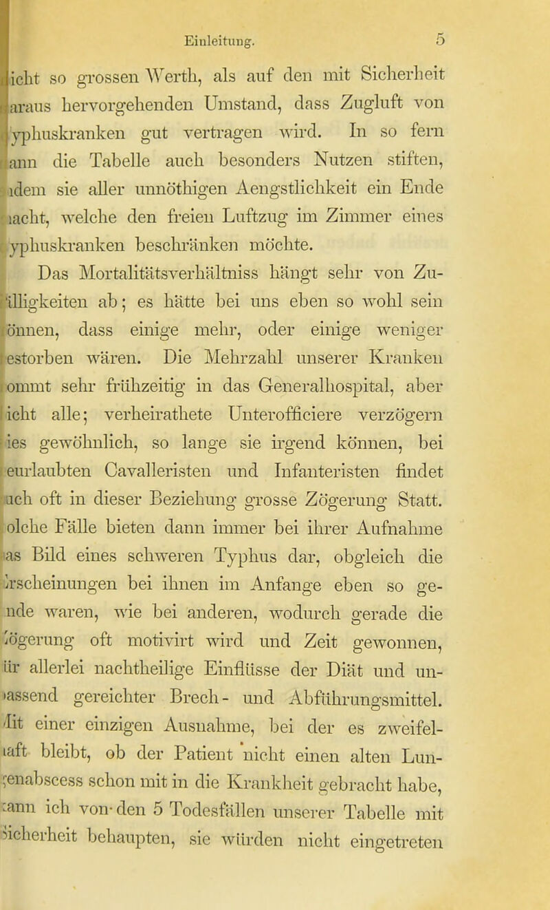 icht SO gi-ossen Werth, als auf den mit Siclierlieit araus hervorgehenden Umstand, dass Zugkift von \-phuskranlcen gut vertragen ^yu'^i. In so fem ann die Tabelle auch besonders Nutzen stiften, idem sie aller unnöthigen Aengstlichkeit ein Ende lacht, welche den freien Luftzug im Zimmer eines yphuski'anken beschränken möchte. Das Mortalitätsverhältniss hängt sehr von Zu- üligkeiten ab; es hätte bei uns eben so wohl sein önnen, dass einige mehr, oder einige weniger estorben wären. Die Mehrzahl unserer Kranken ommt sehr frühzeitig in das Generalhospital, aber licht alle; verheirathete Unterofficiere verzögern r ies gewöhnlich, so lange sie irgend können, bei leurlaubten Cavalleristen und Infanteristen findet kch oft in dieser Beziehung grosse Zögerung Statt, jiolche Fälle bieten dann immer bei ihrer Aufnahme |»as Bild eines schweren Typhus dar, obgleich die riirscheinungen bei ihnen im Anfange eben so ge- nde waren, wie bei anderen, wodurch gerade die iögerung oft motivirt wird und Zeit gewonnen, ür allerlei nachtheilige Einflüsse der Diät und un- passend gereichter Brech- und Abführungsmittel, 'lit einer einzigen Ausnahme, bei der es zweifel- laft bleibt, ob der Patient nicht einen alten Lun- ^enabscess schon mit in die Krankheit gebracht habe, :ann ich von- den 5 Todesfällen unserer Tabelle mit 5icherheit behaupten, sie würden nicht eingetreten