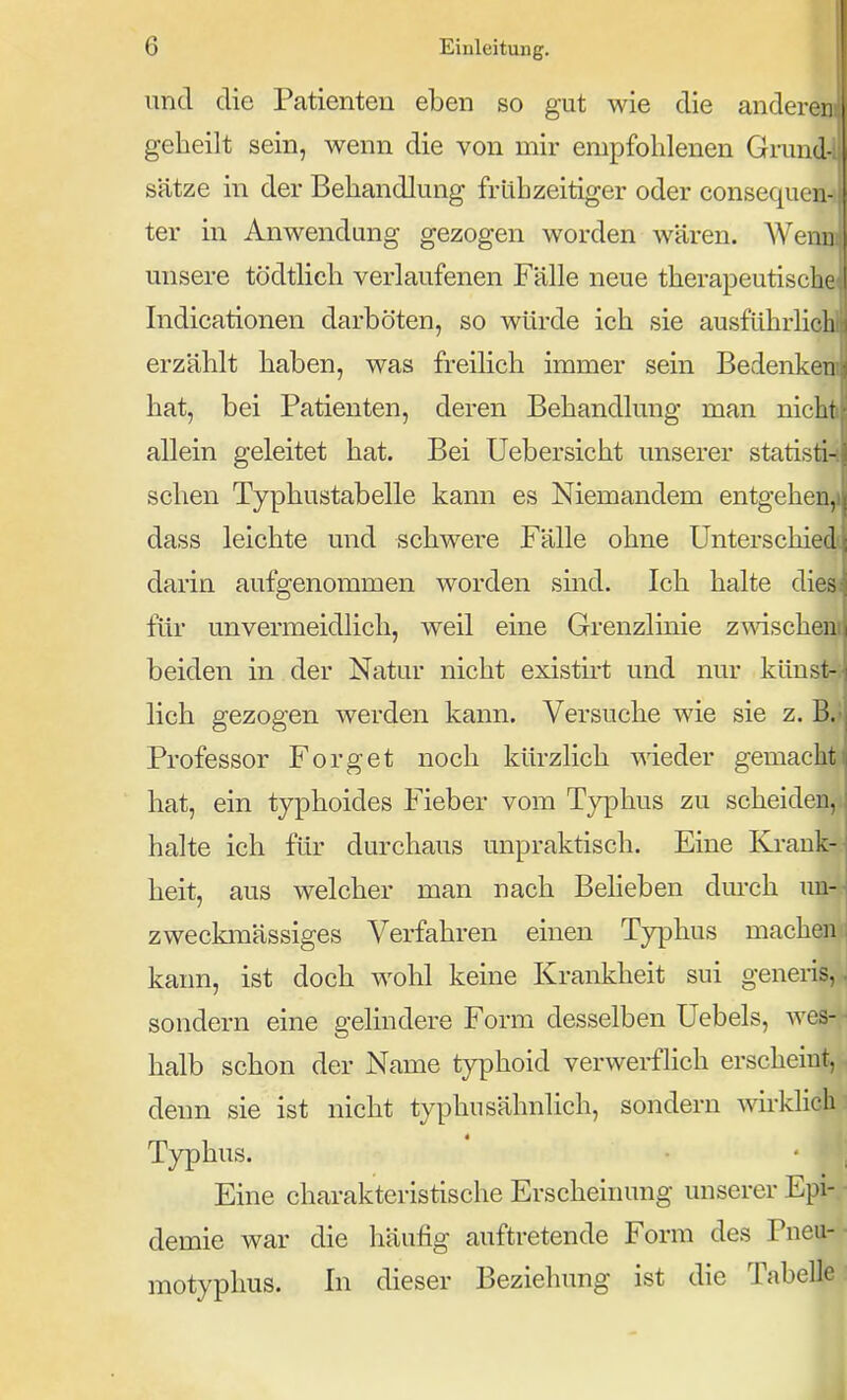 und die Patienten eben so gut wie die anderen geheilt sein, wenn die von mir empfohlenen Grmid- s'ätze in der Behandlung frühzeitiger oder consequen- ter in Anwendung gezogen worden wären. AVenu misere tödthch verlaufenen Fälle neue therapeutische Indicationen darböten, so würde ich sie ausführlich erzählt haben, was freilich immer sein Bedenken hat, bei Patienten, deren Behandlung man nicht allein geleitet hat. Bei Uebersicht unserer statisti- schen Typhustabelle kann es Niemandem entgehen, dass leichte und schwere Fälle ohne Unterschied! darin aufgenommen worden sind. Ich halte diesj für unvermeidlich, weil eine Grenzlmie zAvischen' beiden in der Natur nicht existirt und nur künst- lich gezogen werden kann. Versuche wie sie z. B. Professor Forget noch kürzlich meder gemacht hat, ein typhoides Fieber vom Typhus zu scheiden, halte ich für durchaus unpraktisch. Eine Krank- heit, aus welcher man nach Beheben durch un- zweckmässiges Verfahren einen Typhus machen kann, ist doch wohl keine Krankheit sui geneiis, sondern eine gelindere Form desselben Uebels, wes- halb schon der Name typhoid verwerflich erscheint, denn sie ist nicht typhusähnlich, sondern wirklich Typhus. Eine charakteristische Erscheinung unserer Epi- demie war die häufig auftretende Form des Pneu- motyphus. In dieser Beziehung ist die Tabelle