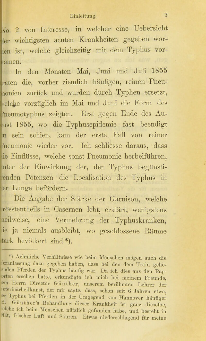 ^0. 2 von Interesse, in welcher eine Uebersicht [er wichtigsten acuten Krankheiten gegeben wor- ien ist, welche gleichzeitig mit dem Typhus vor- :anien. In den Monaten Mai, Juni und Juli 1855 raten die, vorher ziemlich häufigen, reinen Pneu- aonicn zurück und wurden durch Typhen ersetzt, y^elciie vorzüglich im Mai und Juni die Form des ^neumotyphus zeig-ten. Erst gegen Ende des Au- sist 1855, wo die Typhusepidemie fast beendigt u sein schien, kam der erste Fall von reiner 'neumonie wieder vor. Ich schliesse daraus, dass ie Einflüsse, welche sonst Pneumonie herbeiführen, nter der Einwirkung der, den Typhus begünsti- •enden Potenzen die Localisation des Typhus in er Lunge befördern. Die Angabe der Stärke der Garnison, welche Tösstentheils in Casernen lebt, erklärt, wenigstens aeilweise, eine Vermehrung der Typhuskranken, ie ja niemals ausbleibt, wo geschlossene Räume tark bevölkert sind*). r *) Aehnliche Verhältnisse wie beim Menschen mögen aiich die •eranlassung dazu gegeben haben, dass bei den dem Train gehö- mden Pferden der Typhus häufig war. Da ich dies aus den Eap- m-ten ersehen hatte, erkundigte ich mich bei meinem Freunde, iem Hcn-n Dircctor Günther, unserem berühmten Lehi-cr der ^eterinärheilkunst, der mir sagte, dass, schon seit 6 Jahren etwa, er Typhus bei Pferden in der Umgegend von Hannover häufiger !i. Günther's Behandlung dieser Krankheit ist ganz dieselbe, eiche ich beim Menschen nützlich gefunden habe, und besteht in 'lU, frischer Luft und Säuren. Etwas niederschlagend für meine