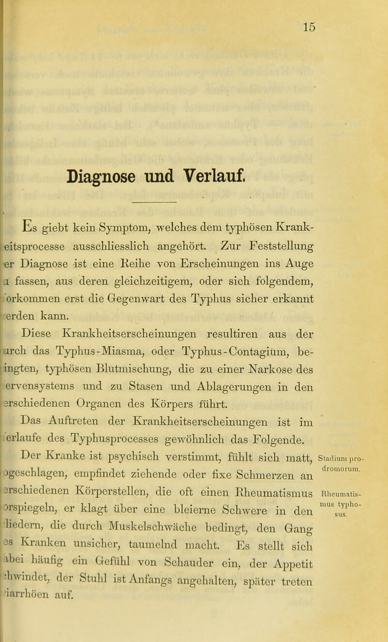 Diagnose und Verlauf. \ — ■ ■ Es giebt kein Symptom, welches dem typhösen lirank- eitsprocesse ausschliesslich angehört. Zur Feststellung >er Diagnose ist eine Reihe von Erscheinungen ins Auge a fassen, aus deren gleichzeitigem, oder sich folgendem, orkommen erst die Gegenwart des Typhus sicher erkannt erden kann. r Diese Kranliheitserscheinungen resultiren aus der larch das Typhus-Miasma, oder Typhus - Contagiüm, be- ing-ten, typhösen Blutmischung, die zu einer Narkose des : ervensystems und zu Stasen und Ablagerungen in den •srschiedenen Organen des Körpers führt. Das Auftreten der Krankheitserscheinungen ist im 'erlaufe des Typhusprocesses gewöhnlich das Folgende. Der Kranke ist psychisch verstimmt, fühlt sich matt, Stadium j)ro- Dgeschlagen, empfindet ziehende oder fixe Schmerzen an 3rschiedenen Körperstellen, die oft einen Rheumatismus Rheumaiis- Drspiegeln, er klagt über eine bleierne Schwere in den Hedem, die durch Muskelschwäche bedingt, den Gana: 33 Kranken unsicher, taumelnd macht. Es stellt sich abei häufig ein Gefühl von Schauder ein, der Appetit !hwindet, der Stuhl ist Anfangs angehalten, später treten 'iarrhöen auf.