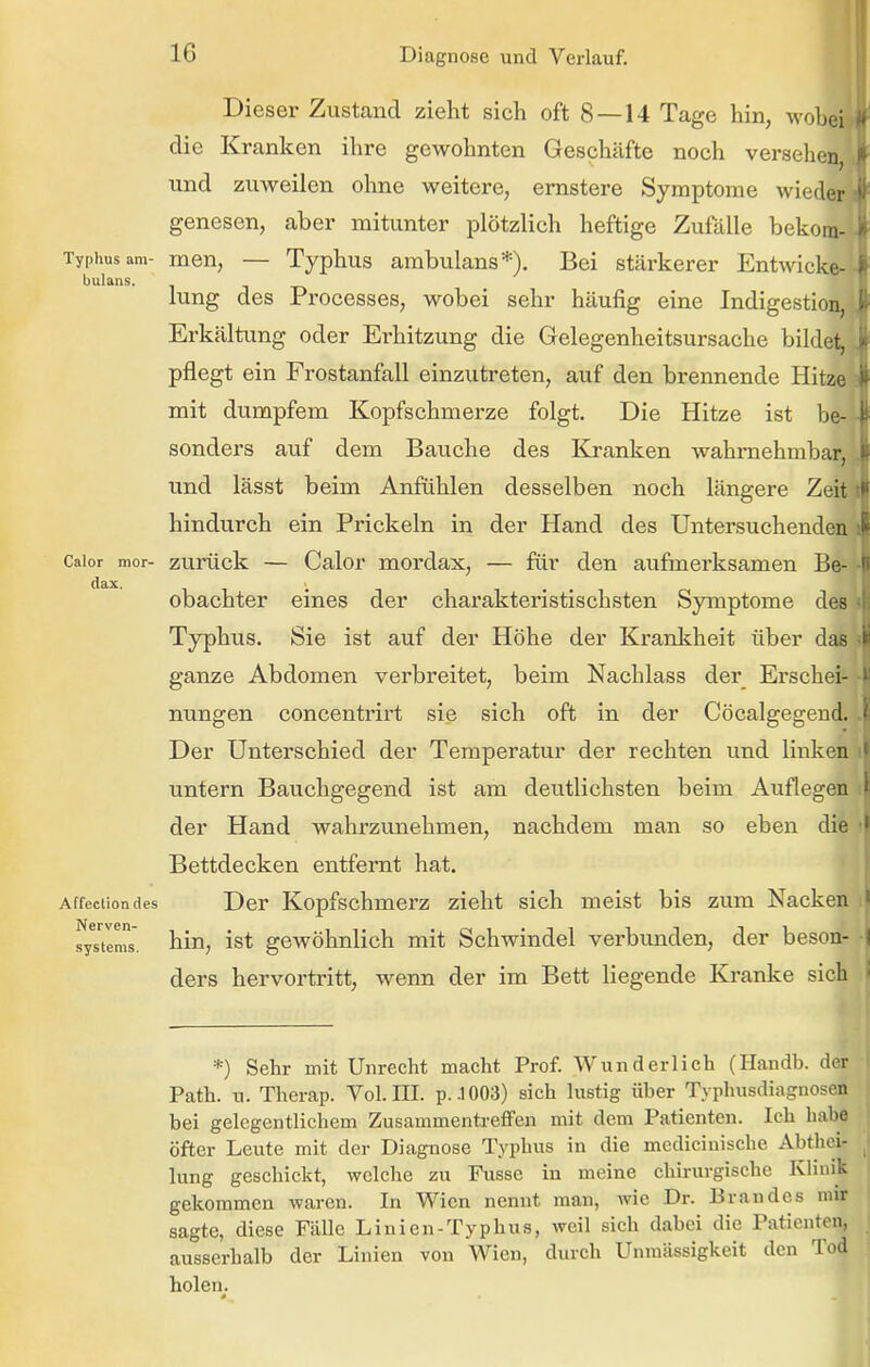 Dieser Zustand zieht sich oft 8—14 Tage hin, wob' die Kranken ihre gewohnten Geschäfte noch versehe^ und zuweilen ohne weitere, ernstere Symptome wiedi genesen, aber mitunter plötzlich heftige Zufälle bekoajt Typhus am- men, — Typhus ambulans*). Bei stärkerer Entwick bulans. . lung des Processes, wobei sehr häufig eine Indigestion, Erkältung oder Erhitzung die Gelegenheitsursache bildejj pflegt ein Frostanfall einzutreten, auf den brennende Hitze mit dumpfem Kopfschmerze folgt. Die Hitze ist be- sonders auf dem Bauche des Kranken wahrnehmbar, und lässt beim Anfühlen desselben noch längere Zeit hindurch ein Prickeln in der Hand des Untersuchenden Caior mor- zurück — Calor mordax, — für den aufmerksamen Be- obachter eines der charakteristischsten Symptome des Ty3)hus. Sie ist auf der Höhe der Krankheit über das ganze Abdomen verbreitet, beim Nachlass der Erschei- nungen concentrirt sie sich oft in der Cöcalgegend. Der Unterschied der Temperatur der rechten und linken untern Bauchgegend ist am deutlichsten beim Auflegen der Hand wahrzunehmen, nachdem man so eben die Bettdecken entfernt hat. Affeclion des Der Kopfschmerz zieht sich meist bis zum Nacken fys'tlms. hin, ist gewöhnlich mit Schwindel verbunden, der beson- ders hervortritt, wenn der im Bett liegende Kranke sich *) Sehr mit Unrecht macht Prof. Wunderlich (Handb. der Path. u. Therap. Vol. III. p..l003) sich lustig über Typhusdiagnosen bei gelegentlichem Zusammentreffen mit dem Patienten. Ich habe öfter Leute mit der Diagnose Typhus in die medicinische Abthci- lung geschickt, welche zu Fusse in meine chirurgische Klinik gekommen waren. In Wien nennt man, wie Dr. Brandes nur sagte, diese Fälle Linien-Typhus, weil sich dabei die Patienten, ausserhalb der Linien von Wien, durch Unmässigkeit den Tod holen.