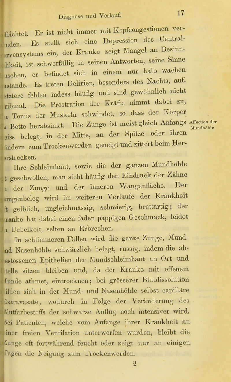 frichtet. Er ist nicht immer mit Kopfcongestionen ver- öden Es stellt sich eine Depression des Central- .rvensystems ein, der Kranke zeigt Mangel an Besinn- iJ^eit, ist schwerfällig in seinen Antworten, seine Smne oschen, er befindet sich in einem nur halb wachen istande. Es treten Delirien, besonders des Nachts, auf. fctztere fehlen indess häufig und sind gewöhnlich nicht ribund. Die Prostration der Ki'äfte nimmt dabei zu, Pv Tonus der Muskeln schwindet, so dass der Körper , Bette herabsinkt. Die Zunge ist meist gleich Anfangs A^frec^on^^er Bißs belegt, in der Mitte, an der Spitze oder ihren ändern zum Trockenwerden geneigt und zittert beim Her- »rsti-ecken. Ihre Schleimhaut, sowie die der ganzen Mundhöhle t geschwollen, man sieht häufig den Eindruck der Zähne i der Zunge und der inneren Wangenfläche. Der angenbeleg wird im weiteren Verlaufe der Krankheit i gelblich, ungleichmässig, schmierig, brettartig; der sranke hat dabei einen faden pappigen Geschmack, leidet 1 Uebelkeit, selten an Erbrechen. In schlimmeren Fällen wird die ganze Zunge, Mund- nd Nasenhöhle schwärzlich belegt, russig, indem die ab- estossenen Epithelien der Mundschleimhaut an Ort und teile sitzen bleiben und, da der Kranke mit offenem Itmde athmet, eintrocknen; bei grösserer Blutdissolution lüden sich in der Mund- und Nasenhöhle selbst capilläre ilxtravasate, wodurch in Folge der Veränderu.ng des llutfarbestoffs der schwarze Anflug noch intensiver wird, iei Patienten, welche vom Anfange ihrer Krankheit an liner freien Ventilation unterworfen wurden, bleibt die Junge oft fortwährend feucht oder zeigt nur an einigen Pagen die Neigimg zum Trockenwerden. 2