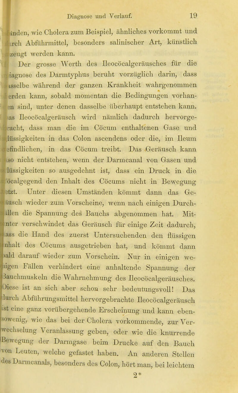 landen, wie Cholera zum Beispiel, ähnliches vorkommt und '^trch Abführmittel, besonders salinischer Art, künstlich i| zeugt werden kann. V Der grosse Werth des Ileocöcalgeräusches für die fltajgnose des Darmtyphus beruht vorzüglich darin, dass URelbe während der ganzen Krankheit wahrgenommen erden kann, sobald momentan die Bedingungen vorhan- m sind, unter denen dasselbe überhaupt entstehen kann, as Ileocöcalgeräusch wird nämlich dadurch hervorge- aclit, dass man die im Cöcum enthaltenen Gase und u'issigkeiten in das Colon ascendens oder die, im Ileum iindlichen, in das Cöcum treibt. Das .Geräusch kann so nicht entstehen, wenn der Darmcanal von Gasen und lüssigkeiten so ausgedehnt ist, dass ein Druck in die ücalgegend den Inhalt des Cöcums nicht in Bewegung itzt. Unter diesen Umständen kömmt dann das Ge- iusch wieder zum Vorscheine, wenn nach einigen Durch- illen die Spannung des Bauchs abgenommen hat. Mit- ntcr verschAvindet das Geräusch für einige Zeit dadurch, ;iss die Hand des zuerst Untersuchenden den flüssigen iihalt des Cöcums ausgetrieben hat, iind kömmt dann lald darauf wieder zum Vorschein. Nur in einigen we- ii:j,en Fällen verhindert eine anhaltende Spannung der ichmuskehi die Wahrnehmung des Ileocöcalgeräusches. lese ist an sich aber schon sehr bedeutungsvoll! Das iurch Abfiihrungsmittel hervorgebrachte Ileocöcalgeräusch st eine ganz vorübergehende Erscheinung und kann eben- wenig, wie das bei der Cholera vorkommende, zur Ver- wechselung Veranlassung geben, oder wie die knurrende Bewegung der Darmgase beim Drucke auf den Bauch von Leuten, welche gefastet haben. An anderen Stollen des Danncanals, besonders des Colon, hört man, bei leichtem 2*
