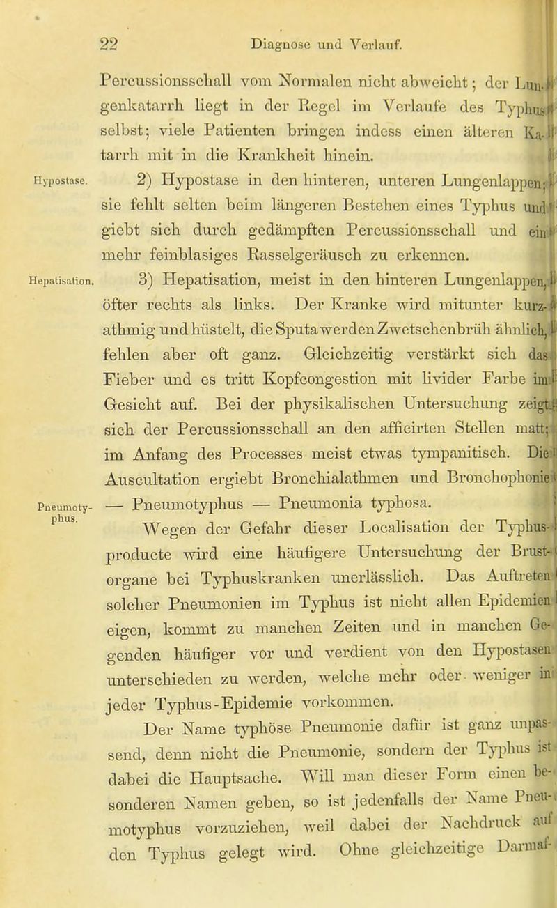 Percussionsschall vom Normalen nicht abweicht; der Lun genkatarrh liegt in der Regel im Verlaufe des Typlm selbst; viele Patienten bringen indess einen älteren Ka tarrh mit in die Krankheit hinein. Hypostase. 2) Hypostase in den hinteren, unteren Lungenlappen sie fehlt selten beim längeren Bestehen eines Tyj)hus uiv giebt sich durch gedämpften Percussionsschall und eii mehr feinblasiges Rasselgeräusch zu erkennen. Hepatisation. 3) Hepatisation, meist in den hinteren Lungenlappei öfter rechts als links. Der Kranke wird mitunter kurz athmig und hüstelt, die Sputa wer den Z wetschenbrüh ähnlich, ■ fehlen aber oft ganz. Gleichzeitig verstärkt sich da- Fieber und es tritt Kopfcongestion mit livider Farbe ii Gesicht auf. Bei der physikalischen Untersuchung zeii sich der Percussionsschall an den afficirten Stellen mat; im Anfang des Processes meist etwas tympanitisch. Die Auscultation ergiebt Broncliialathmen imd Bronchophonie < Pneumoty- — Pneumotyphus — Pneumonia tj']phosa. Wegen der Gefahr dieser Localisation der Tj^dLus- I producte wird eine häufigere Untersuchung der Brust-1 Organe bei Typhuskranlicn unerlässlich. Das Auftreten' solcher Pneumonien im Typhus ist nicht allen Epidemien I eigen, kommt zu manchen Zeiten und in manchen Ge- genden häufiger vor und verdient von den Hypostasen unterschieden zu werden, welche mehr oder, weniger ini jeder Typhus-Epidemie vorkommen. Der Name typhöse Pneumonie dafür ist ganz unpas- send, denn nicht die Pneumonie, sondern der T}i)hus ist- dabei die Hauptsache. Will man dieser Form einen be- sonderen Namen geben, so ist jedenfalls der Name Pneu-* motyphus vorzuziehen, weil dabei der Nachdruck auf den Typhus gelegt wird. Ohne gleiclizeitige Darmat-