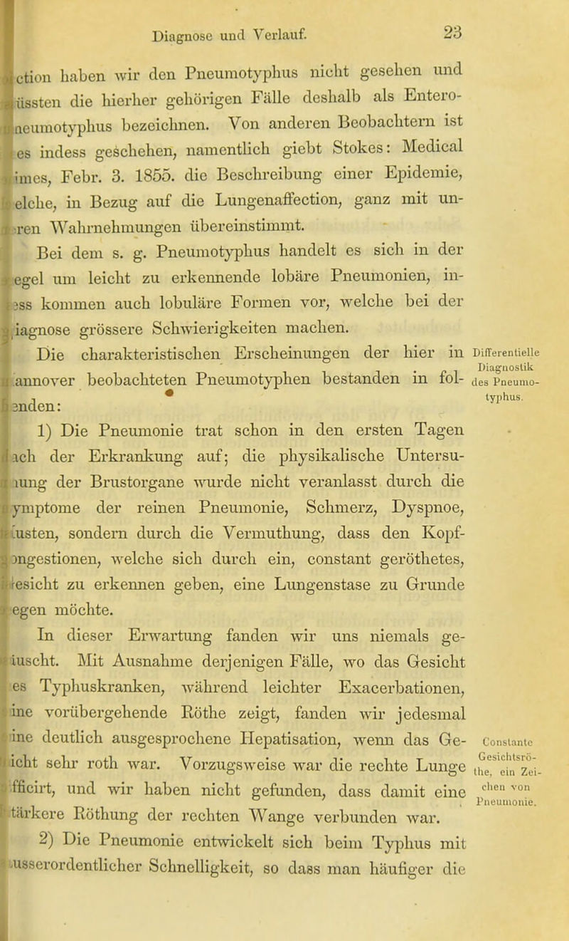 ction haben wir den Pneumotyphus nicht gesehen und rüssten die hierher gehörigen Fälle deshalb als Entero- ueumotyphus bezeiclmen. Von anderen Beobachtern ist tes indess geschehen, namentlich giebt Stokes: Medical imes, Febr. 3. 1855. die Beschreibung einer Epidemie, idche, in Bezug auf die Lungenaffection, ganz mit un- tren Wahrnehmungen übereinstimmt. Bei dem s. g. Pneumotj'phus handelt es sich in der egel um leicht zu erkennende lobäre Pneumonien, in- ess kommen auch lobuläre Formen vor, welche bei der 'iagnose grössere Schwierigkeiten machen. Die charakteristischen Erscheinungen der hier in DifTereniieiie • r ^ Diagnostik. iannover beobachteten Pneumotyphen bestanden m toi- jes Poeumo- ., * lyi)hus. 3nden: 1) Die Pneumonie trat schon in den ersten Tagen ach der Erkrankung auf; die physikalische Untersu- laung der Brustorgane \^airde nicht veranlasst durch die ymptome der reinen Pneumonie, Schmerz, Dyspnoe, tusten, sondern durch die Vermuthung, dass den Kopf- öngestionen, welche sich durch ein, constant geröthetes, Besicht zu erkennen geben, eine Limgenstase zu Grunde egen möchte. In dieser Erwartung fanden wir uns niemals ge- duscht. Mit Ausnahme derjenigen Fälle, wo das Gesicht es Typhuskranken, während leichter Exacerbationen, nne vorübei-gehende Köthe zeigt, fanden wir jedesmal line deutlich ausgesprochene Hepatisation, Aveim das Ge- Consiame acht sehr roth war. Vorzugsweise war die rechte Lunge 1116^61^201- fficirt, und wir haben nicht gefunden, dass damit eine , Piieuiuome. ärkere Röthung der rechten Wange verbunden war. 2) Die Pneumonie entwickelt sich beim Typhus mit lusserordentlicher Schnelligkeit, so dass man häufiger die