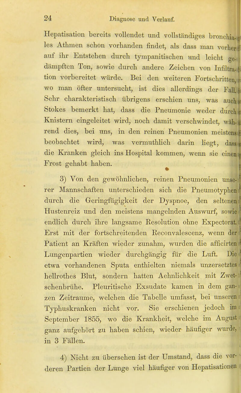 l| Hepatisation bereits vollendet und vollständiges bronchia les Athmen schon vorhanden findet, als dass man vorher H auf ihr Entstehen durch tympanitischen und leicht ge- dämpften Ton, sowie durch andere Zeichen von Infiltra tion vorbereitet würde. Bei den weiteren Fortschritten, wo man öfter untersucht, ist dies allerdings der Fall. ^ Sehr charakteristisch übrigens erschien uns, was auch« Stokes bemerkt hat, dass die Pneumonie weder durch Knistern eingeleitet wird, noch damit verschwindet, wäh-fc rend dies, bei uns, in den reinen Pneumonien meisten« beobachtet wird, was vermuthlich darin liegt, dass % die Kranken gleich ins Hospital kommen, wenn sie einen p Frost gehabt haben. P 3) Von den gewöhnlichen, reinen Pneumonien unsc rer Mannschaften unterschieden sich die Pneuniotyplien' durch die Geringfügigkeit der Dyspnoe, den seltenen '^ Hvistenreiz und den meistens mangelnden Auswurf, sowie ^ endlich durch ihre langsame Kesolution ohne Expectorat. Erst mit der fortschreitenden Eeconvalescenz, wenn der Patient an Kräften wieder zunahm, wurden die afficirten ' Lungenpartien wieder durchgängig für die Luft. Die ' etwa vorhandenen Sputa enthielten niemals unzersetztes hellrothes Blut, sondern hatten Aehnlichkeit mit Zwet- ' schenbrühe. Pleuritisehe Exsudate kamen in dem gan- ._ zen Zeiträume, welchen die Tabelle umfasst, bei unseren r' Typhuskranken nicht vor. Sie erschienen jedoch im September 1855, wo die Krankheit, welche im August ganz aufgehört zu haben schien, Avieder häufiger mirdo, in 3 Fällen. 4) Nicht zu übersehen ist der Umstand, dass die vor- deren Partien der Lunge viel häufiger von Hepatisationen