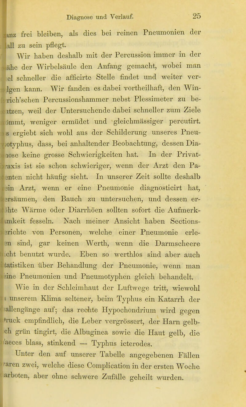 mz frei bleiben, als dies bei reinen Pneumonien der isill zu sein pflegt. Wir haben deshalb mit der Percussion immer in der ahe der Wirbelsäule den Anfang gemacht, wobei man el schneller die afficirte Stelle findet und weiter ver- igen kann. Wir fanden es dabei vortheilhaft, den Win- rich'schen Percussionshammer nebst Plessimeter zu be- itzen, weil der Untersuchende dabei schneller zum Ziele Uinmt, weniger ermüdet und gleichmässiger percutirt. B ergiebt sich wohl aus der Schilderung unseres Pneu- otyphus, dass, bei anhaltender Beobachtung, dessen Dia- aose keine grosse Schwierigkeiten hat. In der Privat- axis ist sie schon schwieriger, wenn der Arzt den Pa- Bnten nicht häufig sieht. In unserer Zeit sollte deshalb ein Arzt, wenn er eine Pneumonie diagnosticirt hat, ersäumen, den Bauch zu untersuchen, und dessen er- lebte Wärme oder Diarrhöen sollten sofort die Aufmerk- imkeit fesseln. Nach meiner Ansicht haben Sections- erichte von Personen, welche einer Pneumonie erle- en sind, gar keinen Werth, wenn die Darmscheere icht benutzt wurde. Eben so werthlos sind aber auch tatistiken über Behandlung der Pneumonie, wenn man feine Pneumonien und Pneumotyphen gleich behandelt. Wie in der Schleimhaut der Luftwege tritt, wiewohl 11 unserem Klima seltener, beim Typhvis ein Katarrh der tallengänge auf; das rechte Hypochondrium wird gegen ')iuck empfindlich, die Leber vergrössert, der Harn gelb- ch grün tingirt, die Albuginea sowie die Haut gelb, die aeces blass, stinlcend — Typhus icterodes. Unter den auf unserer Tabelle angegebenen Fällen ■aren zwei, welche diese Complication in der ersten Woche arboten, aber ohne schwere Zufälle geheilt wurden.