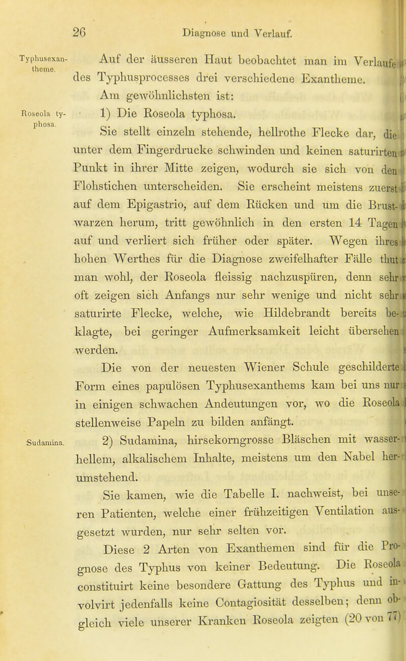 Typiiusexan- Auf der äussereu Haut beobachtet man im Verlauf,. themo, des 1 yphusprocesses drei verschiedene Exantheme. Am gewöhnlichsten ist: Roseola ly- 1) Die Roscola typhosa, ' ° Sie stellt einzeln stehende, hellrothe Flecke dar, di- unter dem Fingerdrucke schwinden und keinen saturirtci Punkt in ihrer Mitte zeigen, wodurch sie sich von dei Flohstichen unterscheiden. Sie erscheint meistens zuer.^ auf dem Epigastrio, auf dem Rücken und um die Brust- fi Warzen herum, tritt gewöhnlich in den ersten 14 Tagen auf und verliert sich früher oder später. Wegen ihres n hohen Werthes füi* die Diagnose zweifelhafter Fälle tbut c man wohl, der Roseola fleissig nachzuspüren, denn sein oft zeigen sich Anfangs nur sehr wenige und nicht seLi saturirte Flecke, welche, wie Hildebrandt bereits be- klagte, bei geringer Aufmerksamkeit leicht übersehen werden. : Die von der neuesten Wiener Sehlde geschilderte Ii Form eines papulösen Typhusexanthems kam bei uns nur i in einigen schwachen Andeutungen voi-, wo die Roseola 1 stellenweise Papeln zu bilden anfängt. Sudamina. 2) Sudamiua, hirsekorngrosse Bläschen mit wassei- hellem, alkalischem Inhalte, meistens um den Isabel her-H umstehend. Sie kamen, wie die Tabelle I. nachweist, bei uiise-.n ren Patienten, welche einer frülizeitigen Ventilation aus-^ gesetzt wurden, nur sehr selten vor. Diese 2 Arten von Exanthemen sind für die Pro- gnose des Typhus von keiner Bedeutung. Die Roseola constituirt keine besondere Gattung des T^q^hus und in-• volvirt jedenfalls keine Contagiosität desselben; dcmi ob- gleich viele unserer Kranken Roseola zeigten (20 von 77)