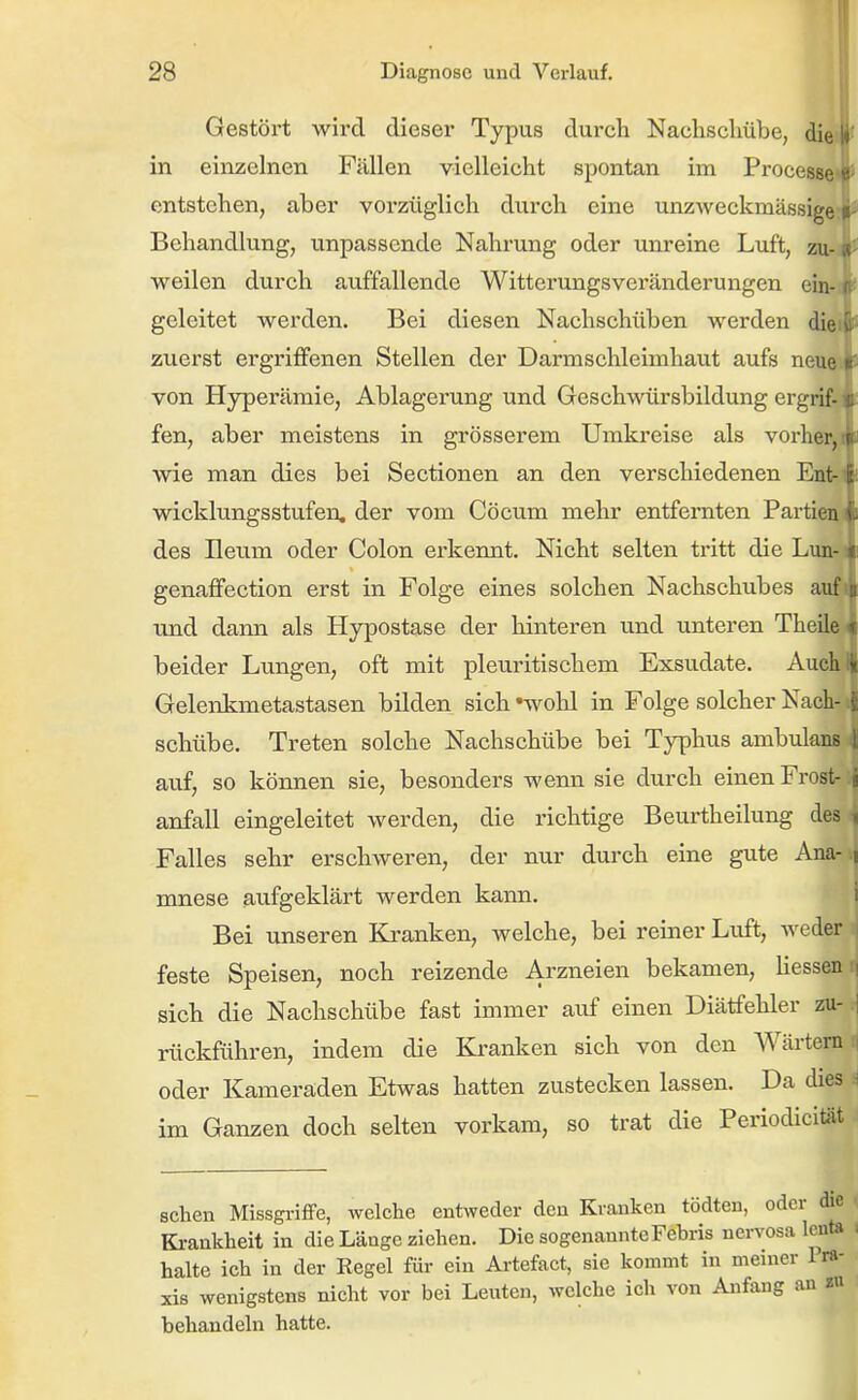 Gestört wird dieser Typus durch Nachsclmbe, di^ in einzelnen Fällen vielleicht spontan im ProcesM entstehen, aber vorzüglich durch eine unzweckmässigi Behandlung, unpassende Nahrung oder unreine Luft, zu- weilen durch auffallende Witterungsvercänderungen ein- geleitet werden. Bei diesen Nachschüben werden die zuerst ergriflfenen Stellen der Darmschleimhaut aufs neue von Hyperämie, Ablagerung und Geschwürsbildung ergrif- fen, aber meistens in grösserem Umkreise als vorher, wie man dies bei Sectionen an den verschiedenen Ent Wicklungsstufen, der vom Cöcum mehr entfernten Partiei, des Ileum oder Colon ei'kennt. Nicht selten tritt die Lun genaffection erst in Folge eines solchen Nachschubes aui \md dann als Hypostase der hinteren und unteren Theilt beider Lungen, oft mit pleuritischem Exsudate. Auch x Gelenkmetastasen bilden sich »wohl in Folge solcher Nach-1 Schübe. Treten solche Nachschübe bei Typhus ambulans i auf, so können sie, besonders wenn sie durch einen Frost- j anfall eingeleitet werden, die richtige Beurtheilung des i Falles sehr erschweren, der nur durch eine gute Ana- i mnese aufgeklärt werden kann. i Bei unseren Kj-anken, welche, bei reiner Luft, weder feste Speisen, noch reizende Arzneien bekamen, üessen:] sich die Nachschübe fast immer auf einen Diätfehler zu-J rückführen, indem die Kranken sich von den AVärtem:) oder Kameraden Etwas hatten zustecken lassen. Da dies ^ im Ganzen doch selten vorkam, so trat die PeriodiciUit sehen Missgriffe, welche entweder den Kranken tödten, oder die * Ki-ankheit in die Länge ziehen. Die sogenannte Febris nervosa lenta , halte ich in der Kegel für ein Artefact, sie kommt in meiner 1 ra- xis wenigstens nicht vor bei Leuten, welche ich von Anfang an zu behandeln hatte.