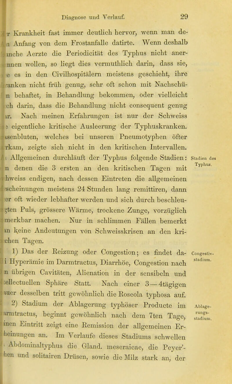 Krankheit fast immer deutlich hervor, wemi man de- Anfang von dem Frostanfalle datirte. Wenn deshalb che Aerzte die Periodicität des Typhus nicht aner- en wollen, so liegt dies vermuthlich darin, dass sie, es in den Civilhospitälem meistens geschieht, ihre ■anken nicht friili genug, sehr oft schon mit Nachschü- in behaftet, in Behandlung bekommen, oder vielleicht »h darin, dass die Behandlung nicht consequent genug ür. Nach meinen Erfahrungen ist nur der Schweiss 5 eigentliche kritische Ausleerung der Typhuskranken, laenbluten, welches bei unseren Pneumotyphen Öfter ?rkam, zeigte sich nicht in den kritischen Intervallen, i Allgemeinen durchläuft der Typhus folgende Stadien: Stadien des denen die 3 ersten an den kritischen Tagen mit ^^i* iiweiss endigen, nach dessen Eintreten die allgemeinen tscheinungen meistens 24 Stunden lang remittiren, dann ir oft wieder lebhafter werden und sich durch beschleu- i»ten Puls, grössere Wärme, trockene Zunge, vorzüglich merkbar machen. Nur in schlimmen Fällen bemerkt »n keine Andeutungen von SchAveisskrisen an den kri- schen Tagen. 1) Das der Eeizung oder Congestion; es findet da- Cong'esUv- i Hyperämie im Darmtractus, Diarrhöe, Congestion nach n übrigen Cavitäten, Alienation in der sensibeha und Eellectuellen Sphäre Statt. Nach einer 3 —4tägigen auer desselben tritt gewöhnlich die Roseola typhosa auf. 2) Stadium der Ablagerung typhöser Producte im Abiage- armtractus, beginnt gewöhnlich nach dem 7ten Tage, J^m. men Eintritt zeigt eine Remission der allgemeinen Er- heinungen an. Im Verlaufe dieses Stadiums schwellen Abdominaltyphus die Gland. meseraicae, die Peyer'- hen und solitairen Drüsen, sowie die Milz stark an, der