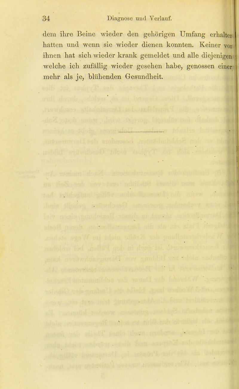 dem ihre Beine wieder den gehörigen Umfang erhalter hatten und wenn sie wieder dienen konnten. Keiner vor ihnen hat sich wieder krank gemeldet und alle diejenigen welche ich zufällig wieder gesehen habe, genossen einer mehr als je, blühenden Gesundheit.