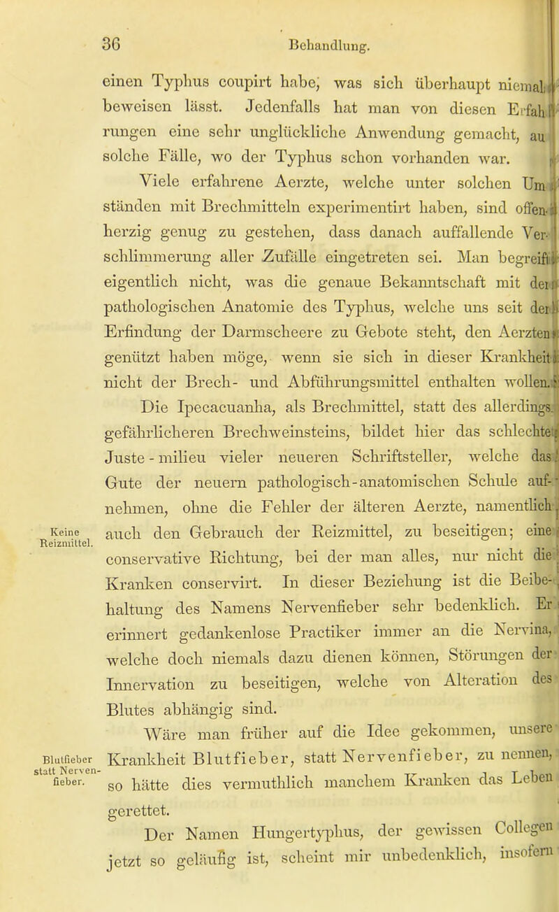 einen Typhus coupirt habe; was sich überhaupt nieiiial beweisen lässt. Jedenfalls hat man von diesen Erfali rungen eine sehr unglückliche Anwendung gemacht, au solche Fälle, wo der Typhus schon vorhanden war. ||' Viele erfahrene Aerzte, welche unter solchen Um ständen mit Brechmitteln experimentirt haben, sind offen herzig genug zu gestehen, dass danach auffallende Ve: schlimmerung aller Zufälle eingetreten sei. Man bcgreifi. eigentlich nicht, was die genaue Bekamitschaft mit dti pathologischen Anatomie des Typhus, welche uns seit dei Erfindung der Darmscheere zu Gebote steht, den Aerzt«: genützt haben möge, wenn sie sich in dieser Krankheiu nicht der Brech- und Abführungsmittel enthalten wollen • Die Ipecacuanha, als Brechmittel, statt des allerdiiiL gefährlicheren Brechweinsteins, bildet hier das schlecht Juste - milieu vieler neueren Schriftsteller, welche da^ Gute der neuem pathologisch-anatomischen Schule auf-- nehmen, ohne die Fehler der älteren Aerzte, namenthch Keine ji^^ch dcu Gcbrauch der Reizmittel, zu beseitigen; eine i Reizmittel. _ . conservative Richtung, bei der man alles, nur nicht die ■ Kranlcen conservirt. In dieser Beziehimg ist die Beibe- haltung des Namens Nervenfieber sehr bedenldich. Er.i erinnert gedankenlose Practiker immer an die Nervina, :^ welche doch niemals dazu dienen können, Störungen derv Innervation zu beseitigen, welche von Alteration des - Blutes abhängig sind. Wäre man früher auf die Idee gekommen, misere Blutneber Krankheit BlutfiebCr, statt Nervenfieber, zu nennen, ■''fieber.' j^i^^te dics vemiuthlich manchem Kranlcen das Leben gerettet. Der Namen Hungertyphus, der gewissen Collegcn jetzt so geläufig ist, scheint mir unbedenklich, insofern