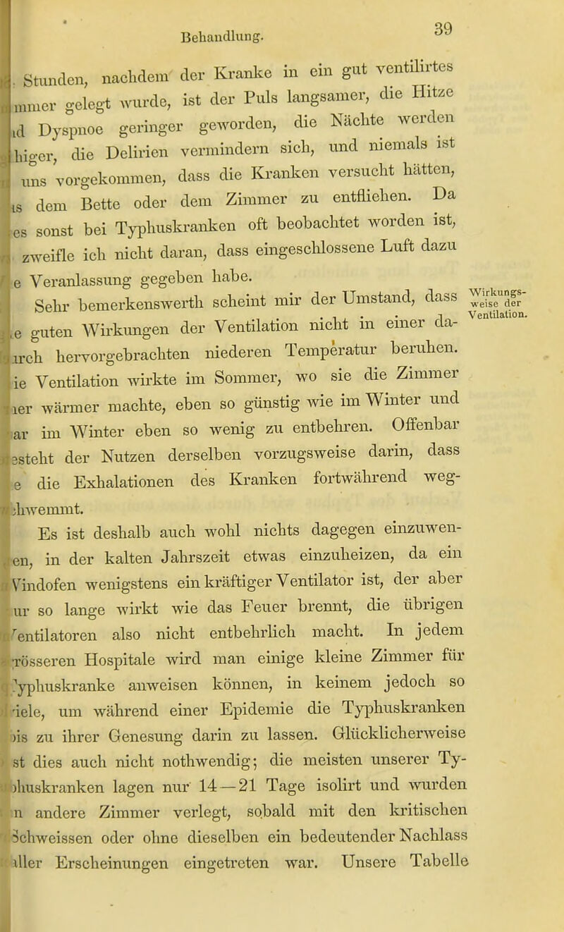 iiig-er, Ventilation. Behandlung. Stunden, nachdem der Kranice in ein gut yentüirtes „nuer geleg-t wurde, ist der Puls langsamer, die Hitze Dyspnoe geringer ge.vorden, die Nächte werden er, die Delirien vermindern sich, imd niemals ist uns vorgekommen, dass die Kranken versucht hätten, LS dem Bette oder dem Zimmer zu entfliehen. Da OS sonst bei Typhuskranken oft beobachtet worden ist, zweifle ich nicht daran, dass eingeschlossene Luft dazu e Veranlassung gegeben habe. Sehr bemerkenswerth scheint mir der Umstand, dass ie guten Wirkimgen der Ventilation nicht in einer da- ''*  arch hervorgebrachten niederen Temperatur beruhen, ■ie Ventilation wirkte im Sommer, wo sie die Zimmer aar wärmer machte, eben so günstig wie im Winter und lar im Winter eben so wenig zu entbehren. Offenbar esteht der Nutzen derselben vorzugsweise darin, dass die Exhalationen des Kranken fortwährend weg- shwenamt. Es ist deshalb auch wohl nichts dagegen einzuwen- len, in der kalten Jahrszeit etwas einzuheizen, da ein Vindofen wenigstens ein kräftiger Ventilator ist, der aber ur so lange wirkt wie das Feuer brennt, die übrigen Ventilatoren also nicht entbehrlich macht. In jedem [rösseren Hospitale wird man einige kleine Zimmer für Cyphuskranke anweisen können, in keinem jedoch so iriele, um während einer Epidemie die Typhuskranken bis zu ihrer Genesung darin zu lassen. Glücklicherweise st dies auch nicht nothwendig; die meisten unserer Ty- ihuskranken lagen nur 14 — 21 Tage isolirt und wurden u andere Zimmer verlegt, sobald mit den kritischen 5chweissen oder ohne dieselben ein bedeutender Nachlass üler Erscheinungen eingetreten war. Unsere Tabelle