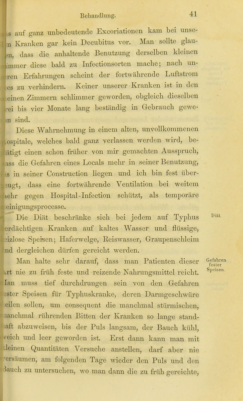 s auf ganz unbedeutende Excoriationcn kam bei unse- n Kranken gar kein Decubitus vor. Man sollte glau- -n, dass die anhaltende Benutzung derselben kleinen 1 inner diese bald zu Infectionsortcn mache; nach un- 'cn Erfahrungen scheint der fortwährende Luftstrom ■s zu verhindern. Keiner unserer Kranken ist in den l inen Zimmern schlimmer geworden, obgleich dieselben •ei bis vier Monate lang beständig in Gebrauch gewe- :u sind. Diese Wahmehmimg in einem alten, unvollkommenen Ipspitale, welches bald ganz verlassen werden wird, be- tätigt einen schon früher von mir gemachten Ausspruch, ass die Gefahren eines Locals mehr in seiner Benutzung, in seiner Construction liegen und ich bin fest über- BUgt, dass eine fortwährende Ventilation bei weitem ehr gegen Hospital-Infection schützt, als temporäre ^inigimgsprocesse. Die Diät beschränke sich bei jedem auf Typhus srdächtigen Kranken auf kaltes Wasser und flüssige, sizlose Speisen; Haferwelge, Reiswasser, Graupenschleim nd dergleichen dürfen gereicht werden. Man halte sehr darauf, dass man Patienten dieser Gefahren ' fesler kxt nie zu früh feste und reizende Nahrungsmittel reicht. lan muss tief durchdrungen sein von den Gefahren ster Speisen für Typhuskranke, deren Darmgeschwüre eilen sollen, um consequent die manchmal stürmischen, lanchmal rührenden Bitten der Kranken so lange stand- aft abzuweisen, bis der Puls langsam, der Bauch kühl, > rich und leer geworden ist. Erst dann kann man mit leinen Quantitäten Versuche anstellen, darf aber nie ersäumen, am folgenden Tage wieder den Puls und den i iauch zu untersuchen, wo man dann die zu früh gereichte, Diät.
